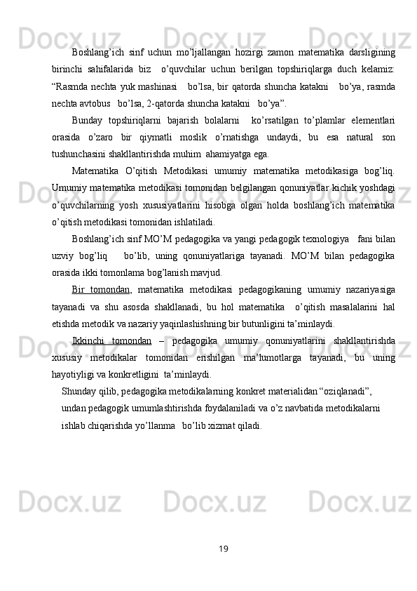 Boshlang ’ ich   sinf   uchun   mo ’ ljallangan   hozirgi   zamon   matematika   darsligining
birinchi   sahifalarida   biz     o ’ quvchilar   uchun   berilgan   topshiriqlarga   duch   kelamiz :
“ Rasmda   nechta   yuk   mashinasi       bo ’ lsa ,   bir   qatorda   shuncha   katakni       bo ’ ya ,   rasmda
nechta   avtobus     bo ’ lsa , 2- qatorda   shuncha   katakni     bo ’ ya ”.
Bunday   topshiriqlarni   bajarish   bolalarni     ko ’ rsatilgan   to ’ plamlar   elementlari
orasida   o ’ zaro   bir   qiymatli   moslik   o ’ rnatishga   undaydi ,   bu   esa   natural   son
tushunchasini   shakllantirishda   muhim    ahamiyatga   ega .
Matematika   O’qitish   Metodikasi   umumiy   matematika   metodikasiga   bog’liq.
Umumiy matematika metodikasi tomonidan belgilangan qonuniyatlar kichik yoshdagi
o’quvchilarning   yosh   xususiyatlarini   hisobga   olgan   holda   boshlang’ich   matematika
o’qitish metodikasi tomonidan ishlatiladi.
Boshlang’ich sinf MO’M pedagogika va yangi pedagogik texnologiya   fani bilan
uzviy   bog’liq       bo’lib,   uning   qonuniyatlariga   tayanadi.   MO’M   bilan   pedagogika
orasida ikki tomonlama bog’lanish mavjud.
Bir   tomondan ,   matematika   metodikasi   pedagogikaning   umumiy   nazariyasiga
tayanadi   va   shu   asosda   shakllanadi,   bu   hol   matematika     o’qitish   masalalarini   hal
etishda metodik va nazariy yaqinlashishning bir butunligini ta’minlaydi.
Ikkinchi   tomondan   –   pedagogika   umumiy   qonuniyatlarini   shakllantirishda
xususiy   metodikalar   tomonidan   erishilgan   ma’lumotlarga   tayanadi,   bu   uning
hayotiyligi va konkretligini  ta’minlaydi.
Shunday qilib, pedagogika metodikalarning konkret materialidan “oziqlanadi”, 
undan pedagogik umumlashtirishda foydalaniladi va o’z navbatida metodikalarni 
ishlab chiqarishda yo’llanma   bo’lib xizmat qiladi.
19 