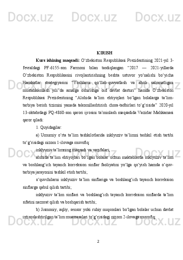 KIRISH
Kurs   ishining   maqsadi :   O ‘ zbekiston   Respublikasi   Prezidentining   2021- yil   3-
fevraldagi   PF -6155- son   Farmoni   bilan   tasdiqlangan   “2017   —   2021- yillarda
O ‘ zbekiston   Respublikasini   rivojlantirishning   beshta   ustuvor   yo ‘ nalishi   bo ‘ yicha
Harakatlar   strategiyasini   “ Yoshlarni   qo ‘ llab - quvvatlash   va   aholi   salomatligini
mustahkamlash   yili ” da   amalga   oshirishga   oid   davlat   dasturi ”   hamda   O ‘ zbekiston
Respublikasi   Prezidentining   “ Alohida   ta ’ lim   ehtiyojlari   bo ‘ lgan   bolalarga   ta ’ lim -
tarbiya   berish   tizimini   yanada   takomillashtirish   chora - tadbirlari   to ‘ g ‘ risida ”   2020- yil
13- oktabrdagi   PQ -4860- son   qarori   ijrosini   ta ’ minlash   maqsadida   Vazirlar   Mahkamasi
qaror   qiladi :
1.  Quyidagilar :
a )   Umumiy   o ‘ rta   ta ’ lim   tashkilotlarida   inklyuziv   ta ’ limni   tashkil   etish   tartibi
to ‘ g ‘ risidagi   nizom  1- ilovaga   muvofiq :
inklyuziv ta’limning maqsadi va vazifalari;
alohida   ta’lim   ehtiyojlari   bo‘lgan   bolalar   uchun   maktablarda   inklyuziv   ta’lim
va   boshlang‘ich   tayanch   korreksion   sinflar   faoliyatini   yo‘lga   qo‘yish   hamda   o‘quv-
tarbiya jarayonini tashkil etish tartibi;
o‘quvchilarni   inklyuziv   ta’lim   sinflariga   va   boshlang‘ich   tayanch   korreksion
sinflarga qabul qilish tartibi;
inklyuziv   ta’lim   sinflari   va   boshlang‘ich   tayanch   korreksion   sinflarda   ta’lim
sifatini nazorat qilish va boshqarish tartibi;
b)   Jismoniy,   aqliy,   sensor   yoki   ruhiy   nuqsonlari   bo‘lgan   bolalar   uchun   davlat
ixtisoslashtirilgan ta’lim muassasalari to‘g‘risidagi nizom 2-ilovaga muvofiq:
2 