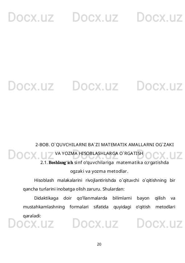 2-BOB. O` QUVCHILA RN I  BA ` ZI  MA TEMA TIK AMA LLA RN I OG` ZA KI
VA  Y OZMA  HISOBLA SHLA RGA  O` RGA TISH
2.1.  Boshlang`ich   sinf o’quv chilariga  mat emat ik a o;rgat ishda
ogzak i v a y ozma met odlar.
Hisoblash   malakalarini   rivojlantirishda   o`qituvchi   o`qitishning   bir
qancha turlarini inobatga olish zaruru. Shulardan:
Didaktikaga   doir   qo’llanmalarda   bilimlarni   bayon   qilish   va
mustahkamlashning   formalari   sifatida   quyidagi   o’qitish   metodlari
qaraladi:
20 
