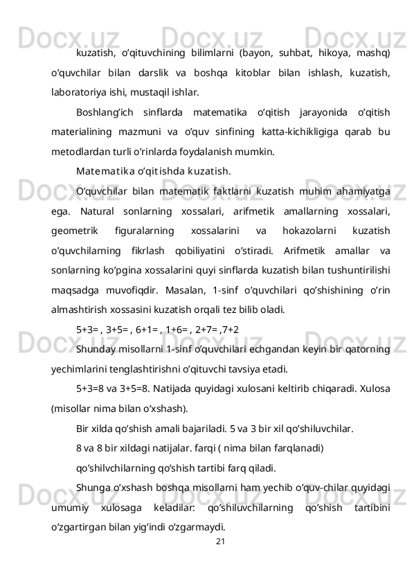 kuzatish,   o’qituvchining   bilimlarni   (bayon,   suhbat,   hikoya,   mashq)
o’quvchilar   bilan   darslik   va   boshqa   kitoblar   bilan   ishlash,   kuzatish,
laboratoriya ishi, mustaqil ishlar.
Boshlang’ich   sinflarda   matematika   o’qitish   jarayonida   o’qitish
materialining   mazmuni   va   o’quv   sinfining   katta-kichikligiga   qarab   bu
metodlardan turli o’rinlarda foydalanish mumkin.
Mat emat ik a o’qit ishda k uzat ish.
O’quvchilar   bilan   matematik   faktlarni   kuzatish   muhim   ahamiyatga
ega.   Natural   sonlarning   xossalari,   arifmetik   amallarning   xossalari,
geometrik   figuralarning   xossalarini   va   hokazolarni   kuzatish
o’quvchilarning   fikrlash   qobiliyatini   o’stiradi.   Arifmetik   amallar   va
sonlarning ko’pgina xossalarini quyi sinflarda kuzatish bilan tushuntirilishi
maqsadga   muvofiqdir.   Masalan,   1-sinf   o’quvchilari   qo’shishining   o’rin
almashtirish xossasini kuzatish orqali tez bilib oladi.
5+3= , 3+5= , 6+1= , 1+6= , 2+7= ,7+2
Shunday misollarni 1-sinf o’quvchilari echgandan keyin bir qatorning
yechimlarini tenglashtirishni o’qituvchi tavsiya etadi.
5+3=8 va 3+5=8. Natijada quyidagi xulosani keltirib chiqaradi. Xulosa
(misollar nima bilan o’xshash).
Bir xilda qo’shish amali bajariladi. 5 va 3 bir xil qo’shiluvchilar.
8 va 8 bir xildagi natijalar. farqi ( nima bilan farqlanadi)
qo’shilvchilarning qo’shish tartibi farq qiladi.
Shunga o’xshash boshqa misollarni ham yechib o’quv-chilar quyidagi
umumiy   xulosaga   keladilar:   qo’shiluvchilarning   qo’shish   tartibini
o’zgartirgan bilan yig’indi o’zgarmaydi.
21 