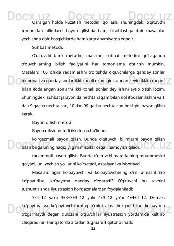 Qaralgan   holda   kuzatish   metodini   qo’llash,   shuningdek,   o’qituvchi
tomonidan   bilimlarni   bayon   qilishda   ham,   hisoblashga   doir   masalalar
yechishga doir bosqichlarda ham katta ahamiyatga egadir.
Suhbat  met odi.
O’qituvchi   biror   metodni,   masalan,   suhbat   metodini   qo’llaganda
o’quvchilarning   bilish   faoliyatini   har   tomonlama   o’stirish   mumkin.
Masalan:   100   ichida   raqamlashni   o’qitishda   o’quvchilarga   qanday   sonlar
bir xonali va qanday sonlar ikki xonali ekanligini, undan keyin ikkita raqam
bilan   ifodalangan   sonlarni   ikki   xonali   sonlar   deyilishini   aytib   o’tish   lozim.
Shuningdek, suhbat jarayonida nechta raqam bilan nol ifodalanilishini va 1
dan 9 gacha nechta son, 10 dan 99 gacha nechta son borligini bayon qilish
kerak.
Bay on qilish met odi.
Bayon qilish metodi ikki turga bo’linadi:
ko’rgazmali   bayon   qilish.   Bunda   o’qituvchi   bilimlarni   bayon   qilish
bilan birga uning haqiqiyligini misollar orqali namoyish qiladi.
muammoli bayon qilish. Bunda o’qituvchi materialning muammosini
qo’yadi, uni yechish yo’llarini ko’rsatadi, asoslaydi va isbotlaydi.
Masalan:   agar   ko’payuvchi   va   ko’paytuvchining   o’rni   almashtirilib
ko’paytirilsa,   ko’paytma   qanday   o’zgaradi?   O’qituvchi   bu   savolni
tushuntirishda ilyustrasion ko’rgazmalardan foydalaniladi:
3x4=12   ya‘ni   3+3+3+3=12   yoki   4x3=12   ya‘ni   4+4+4=12.   Demak,
ko’paytma   va   ko’paytuvchilarning   o’rnini   almashtirgan   bilan   ko’paytma
o’zgarmaydi   degan   xulosani   o’quvchilar   ilyustrasion   yordamida   keltirib
chiqaradilar. Har qatorda 3 tadan tugmani 4 qator olinadi.
22