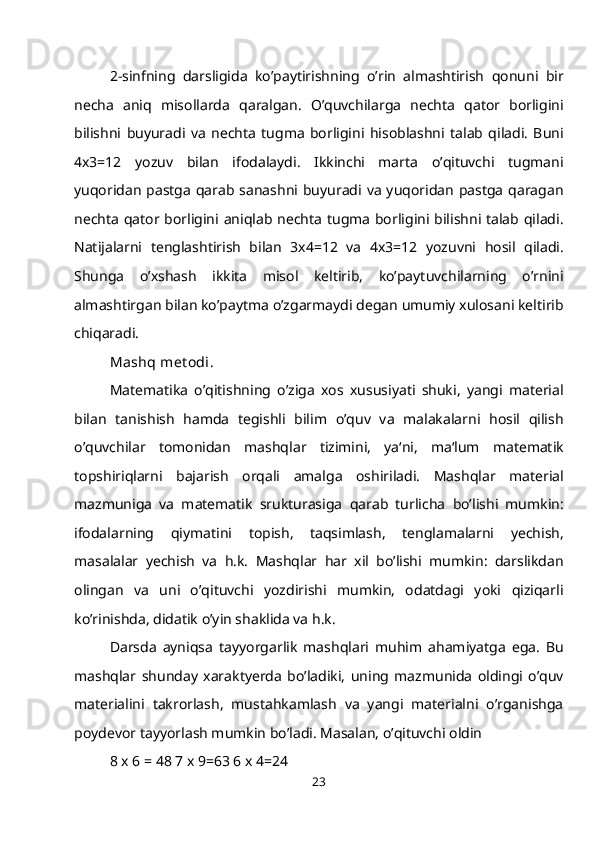 2-sinfning   darsligida   ko’paytirishning   o’rin   almashtirish   qonuni   bir
necha   aniq   misollarda   qaralgan.   O’quvchilarga   nechta   qator   borligini
bilishni   buyuradi   va   nechta   tugma   borligini   hisoblashni   talab   qiladi.   Buni
4x3=12   yozuv   bilan   ifodalaydi.   Ikkinchi   marta   o’qituvchi   tugmani
yuqoridan  pastga qarab sanashni buyuradi va yuqoridan pastga qaragan
nechta qator borligini aniqlab nechta tugma borligini bilishni talab qiladi.
Natijalarni   tenglashtirish   bilan   3x4=12   va   4x3=12   yozuvni   hosil   qiladi.
Shunga   o’xshash   ikkita   misol   keltirib,   ko’paytuvchilarning   o’rnini
almashtirgan bilan ko’paytma o’zgarmaydi degan umumiy xulosani keltirib
chiqaradi.
Mashq met odi.
Matematika   o’qitishning   o’ziga   xos   xususiyati   shuki,   yangi   material
bilan   tanishish   hamda   tegishli   bilim   o’quv   va   malakalarni   hosil   qilish
o’quvchilar   tomonidan   mashqlar   tizimini,   ya‘ni,   ma‘lum   matematik
topshiriqlarni   bajarish   orqali   amalga   oshiriladi.   Mashqlar   material
mazmuniga   va   matematik   srukturasiga   qarab   turlicha   bo’lishi   mumkin:
ifodalarning   qiymatini   topish,   taqsimlash,   tenglamalarni   yechish,
masalalar   yechish   va   h.k.   Mashqlar   har   xil   bo’lishi   mumkin:   darslikdan
olingan   va   uni   o’qituvchi   yozdirishi   mumkin,   odatdagi   yoki   qiziqarli
ko’rinishda, didatik o’yin shaklida va h.k.
Darsda   ayniqsa   tayyorgarlik   mashqlari   muhim   ahamiyatga   ega.   Bu
mashqlar   shunday   xaraktyerda   bo’ladiki,   uning   mazmunida   oldingi   o’quv
materialini   takrorlash,   mustahkamlash   va   yangi   materialni   o’rganishga
poydevor tayyorlash mumkin bo’ladi. Masalan, o’qituvchi oldin
8 x 6 = 48 7 x 9=63 6 x 4=24
23 