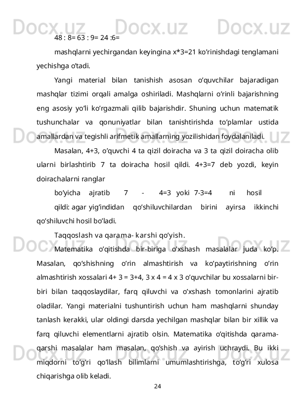 48 : 8= 63 : 9= 24 :6=
mashqlarni yechirgandan keyingina x*3=21 ko’rinishdagi tenglamani
yechishga o’tadi.
Yangi   material   bilan   tanishish   asosan   o’quvchilar   bajaradigan
mashqlar   tizimi   orqali   amalga   oshiriladi.   Mashqlarni   o’rinli   bajarishning
eng   asosiy   yo’li   ko’rgazmali   qilib   bajarishdir.   Shuning   uchun   matematik
tushunchalar   va   qonuniyatlar   bilan   tanishtirishda   to’plamlar   ustida
amallardan va tegishli arifmetik amallarning yozilishidan foydalaniladi.
Masalan,   4+3,   o’quvchi   4   ta   qizil   doiracha   va   3   ta   qizil   doiracha   olib
ularni   birlashtirib   7   ta   doiracha   hosil   qildi.   4+3=7   deb   yozdi,   keyin
doirachalarni ranglar
bo’yicha ajratib 7 - 4=3 yoki 7-3=4 ni hosil
qildi: agar yig’indidan   qo’shiluvchilardan   birini   ayirsa   ikkinchi
qo’shiluvchi hosil bo’ladi.
Т aqqoslash v a qarama- k arshi qo’y ish.
Matematika   o’qitishda   bir-biriga   o’xshash   masalalar   juda   ko’p.
Masalan,   qo’shishning   o’rin   almashtirish   va   ko’paytirishning   o’rin
almashtirish xossalari 4+ 3 = 3+4, 3 x 4 = 4 x 3 o’quvchilar bu xossalarni bir-
biri   bilan   taqqoslaydilar,   farq   qiluvchi   va   o’xshash   tomonlarini   ajratib
oladilar.   Yangi   materialni   tushuntirish   uchun   ham   mashqlarni   shunday
tanlash   kerakki,   ular   oldingi   darsda   yechilgan   mashqlar   bilan   bir   xillik   va
farq   qiluvchi   elementlarni   ajratib   olsin.   Matematika   o’qitishda   qarama-
qarshi   masalalar   ham   masalan,   qo’shish   va   ayirish   uchraydi.   Bu   ikki
miqdorni   to’g’ri   qo’llash   bilimlarni   umumlashtirishga,   to’g’ri   xulosa
chiqarishga olib keladi.
24 