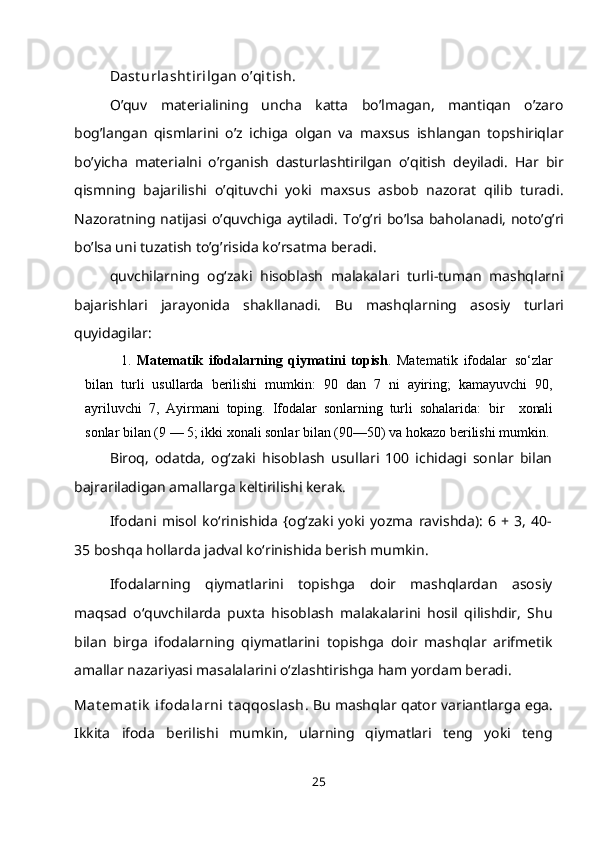 Dast urlasht irilgan o’qit ish.
O’quv   materialining   uncha   katta   bo’lmagan,   mantiqan   o’zaro
bog’langan   qismlarini   o’z   ichiga   olgan   va   maxsus   ishlangan   topshiriqlar
bo’yicha   materialni   o’rganish   dasturlashtirilgan   o’qitish   deyiladi.   Har   bir
qismning   bajarilishi   o’qituvchi   yoki   maxsus   asbob   nazorat   qilib   turadi.
Nazoratning natijasi o’quvchiga aytiladi.   Т o’g’ri bo’lsa baholanadi, noto’g’ri
bo’lsa uni tuzatish to’g’risida ko’rsatma beradi.
quvchilarning   og‘zaki   hisoblash   malakalari   turli-tuman   mashqlarni
bajarishlari   jarayonida   shakllanadi.   Bu   mashqlarning   asosiy   turlari
quyidagilar:
1. Matematik   ifodalarning   qiymatini   topish .   Matematik   ifodalar   so‘zlar
bilan   turli   usullarda   berilishi   mumkin:   90   dan   7   ni   ayiring;   kamayuvchi   90,
ayriluvchi   7,   Ayirmani   toping.   Ifodalar   sonlarning   turli   sohalarida:   bir     xonali
sonlar bilan (9 — 5; ikki xonali sonlar bilan (90—50) va hokazo berilishi   mumkin.
Biroq,   odatda,   og‘zaki   hisoblash   usullari   100   ichidagi   sonlar   bilan
bajrariladigan amallarga keltirilishi kerak.
Ifodani   misol   ko‘rinishida   {og‘zaki   yoki   yozma   ravishda):   6   +   3,   40-
35 boshqa hollarda jadval ko‘rinishida berish mumkin.
Ifodalarning   qiymatlarini   topishga   doir   mashqlardan   asosiy
maqsad   o‘quvchilarda   puxta   hisoblash   malakalarini   hosil   qilishdir,   Shu
bilan   birga   ifodalarning   qiymatlarini   topishga   doir   mashqlar   arifmetik
amallar nazariyasi masalalarini o‘zlashtirishga ham yordam beradi.
Mat emat ik  ifodalarni  t aqqoslash . Bu mashqlar qator variantlarga ega.
Ikkita   ifoda   berilishi   mumkin,   ularning   qiymatlari   teng   yoki   teng
25 
