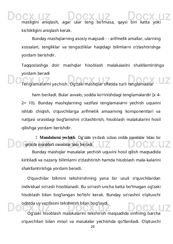 masligini   aniqlash,   agar   ular   teng   bo‘lmasa,   qaysi   biri   katta   yoki
kichikligini aniqlash   kerak.
Bunday mashqlarning asosiy maqsadi - - arifmelik amallar, ularning
xossalari,   tengliklar   va   tengsizliklar   haqidagi   bilimlarni   o‘zlashtirishga
yordam berishdir.
Taqqoslashga   doir   mashqlar   hisoblash   malakaiaiini   shakllantirishga
yordam beradi
Tenglamalarni y echish . Og‘zaki mashqlar sifatida turli   tenglamaalar
ham beriladi. Bular avvalo, sodda ko‘rinishdagi tenglamalardir [x 4-
2=   10).   Bunday   mashqlarning   vazifasi   tenglamaiarni   yechish   uquvini
ishlab   chiqish,   o‘quvchilarga   arifmetik   amaarning   komponentlari   va
natijasi   orasidagi   bog‘lanishni   o‘zlashtirish,   hisoblash   malakalarini   hosil
qilishga yordam   berishdir.
2. Masalalarni   yechish .   Og‘zaki   yechish   uchun   sodda   masalalar   bilan   bir
qatorda murakkab masalalar ham   beriladi.
Bunday mashqlar masalalar yechish uquvini hosil qilish maqsadida
kiritiladi va nazariy bilimlarni o‘zlashtirish hamda hisoblash mala-kalarini
shakllantirishga yordam beradi.
O’quvchilar   bilimini   tekshirishning   yana   bir   usuli   o’quvchilardan
individual so’rash hisoblanadi. Bu so’rash uncha katta bo’lmagan og’zaki
hisoblash   bilan   bog’langan   bo’lishi   kerak.   Bunday   so’rashni   o’qituvchi
odatda uy vazifasini tekshirish bilan bog’laydi.
Og’zaki   hisoblash   malakalarini   tekshirish   maqsadida   sinfning   barcha
o’quvchilari   bilan   misol   va   masalalar   yechishda   qo’llaniladi.   O’qituvchi
26 
