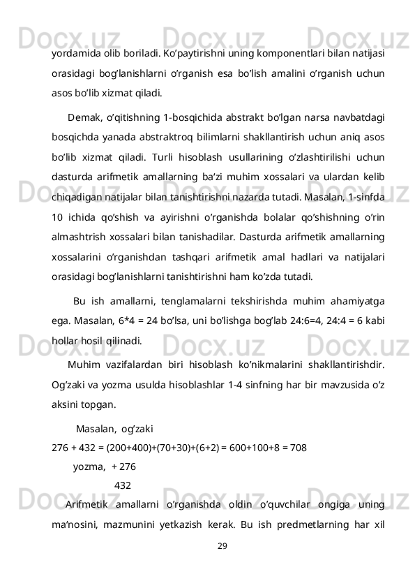 yordamida olib boriladi. Ko’paytirishni uning komponentlari bilan natijasi
orasidagi   bog’lanishlarni   o’rganish   esa   bo’lish   amalini   o’rganish   uchun
asos bo’lib xizmat qiladi.
Demak,   o’qitishning   1-bosqichida   abstrakt   bo’lgan   narsa   navbatdagi
bosqichda  yanada   abstraktroq  bilimlarni   shakllantirish   uchun   aniq  asos
bo’lib   xizmat   qiladi.   Т urli   hisoblash   usullarining   o’zlashtirilishi   uchun
dasturda   arifmetik   amallarning   ba‘zi   muhim   xossalari   va   ulardan   kelib
chiqadigan natijalar bilan tanishtirishni nazarda tutadi. Masalan, 1-sinfda
10   ichida   qo’shish   va   ayirishni   o’rganishda   bolalar   qo’shishning   o’rin
almashtrish   xossalari bilan   tanishadilar.  Dasturda   arifmetik   amallarning
xossalarini   o’rganishdan   tashqari   arifmetik   amal   hadlari   va   natijalari
orasidagi bog’lanishlarni tanishtirishni ham ko’zda tutadi.
  Bu   ish   amallarni,   tenglamalarni   tekshirishda   muhim   ahamiyatga
ega. Masalan, 6*4 = 24 bo’lsa, uni bo’lishga bog’lab 24:6=4, 24:4 = 6 kabi
hollar hosil   qilinadi.
Muhim   vazifalardan   biri   hisoblash   ko’nikmalarini   shakllantirishdir.
Og’zaki va yozma usulda hisoblashlar 1-4 sinfning har bir mavzusida o’z
aksini topgan.
Masalan,   og’zaki
276 + 432 = (200+400)+(70+30)+(6+2) = 600+100+8 = 708
yozma, +   276
432
Arifmetik   amallarni   o’rganishda   oldin   o’quvchilar   ongiga   uning
ma‘nosini,   mazmunini   yetkazish   kerak.   Bu   ish   predmetlarning   har   xil
29 