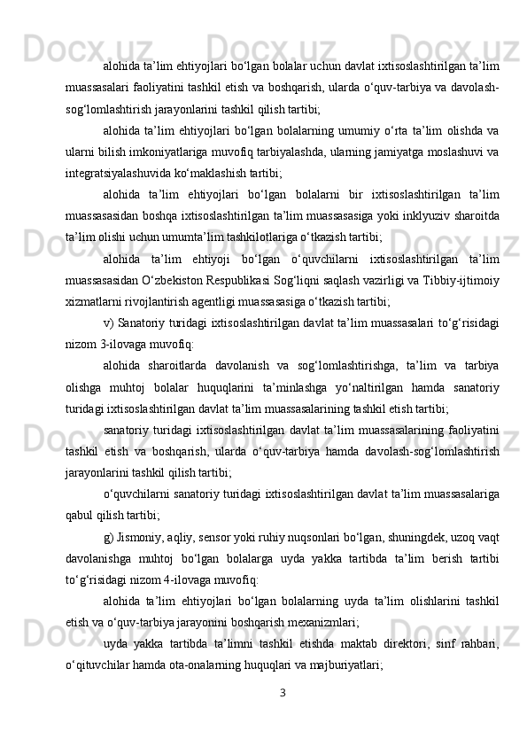 alohida ta’lim ehtiyojlari bo‘lgan bolalar uchun davlat ixtisoslashtirilgan ta’lim
muassasalari faoliyatini tashkil etish va boshqarish, ularda o‘quv-tarbiya va davolash-
sog‘lomlashtirish jarayonlarini tashkil qilish tartibi;
alohida   ta’lim   ehtiyojlari   bo‘lgan   bolalarning   umumiy   o‘rta   ta’lim   olishda   va
ularni bilish imkoniyatlariga muvofiq tarbiyalashda, ularning jamiyatga moslashuvi va
integratsiyalashuvida ko‘maklashish tartibi;
alohida   ta’lim   ehtiyojlari   bo‘lgan   bolalarni   bir   ixtisoslashtirilgan   ta’lim
muassasasidan boshqa ixtisoslashtirilgan ta’lim muassasasiga yoki inklyuziv sharoitda
ta’lim olishi uchun umumta’lim tashkilotlariga o‘tkazish tartibi;
alohida   ta’lim   ehtiyoji   bo‘lgan   o‘quvchilarni   ixtisoslashtirilgan   ta’lim
muassasasidan O‘zbekiston Respublikasi Sog‘liqni saqlash vazirligi va Tibbiy-ijtimoiy
xizmatlarni rivojlantirish agentligi muassasasiga o‘tkazish tartibi;
v) Sanatoriy turidagi ixtisoslashtirilgan davlat ta’lim muassasalari to‘g‘risidagi
nizom 3-ilovaga muvofiq:
alohida   sharoitlarda   davolanish   va   sog‘lomlashtirishga,   ta’lim   va   tarbiya
olishga   muhtoj   bolalar   huquqlarini   ta’minlashga   yo‘naltirilgan   hamda   sanatoriy
turidagi ixtisoslashtirilgan davlat ta’lim muassasalarining tashkil etish tartibi;
sanatoriy   turidagi   ixtisoslashtirilgan   davlat   ta’lim   muassasalarining   faoliyatini
tashkil   etish   va   boshqarish,   ularda   o‘quv-tarbiya   hamda   davolash-sog‘lomlashtirish
jarayonlarini tashkil qilish tartibi;
o‘quvchilarni sanatoriy turidagi ixtisoslashtirilgan davlat ta’lim muassasalariga
qabul qilish tartibi;
g) Jismoniy, aqliy, sensor yoki ruhiy nuqsonlari bo‘lgan, shuningdek, uzoq vaqt
davolanishga   muhtoj   bo‘lgan   bolalarga   uyda   yakka   tartibda   ta’lim   berish   tartibi
to‘g‘risidagi nizom 4-ilovaga muvofiq:
alohida   ta’lim   ehtiyojlari   bo‘lgan   bolalarning   uyda   ta’lim   olishlarini   tashkil
etish va o‘quv-tarbiya jarayonini boshqarish mexanizmlari;
uyda   yakka   tartibda   ta’limni   tashkil   etishda   maktab   direktori,   sinf   rahbari,
o‘qituvchilar hamda ota-onalarning huquqlari va majburiyatlari;
3 