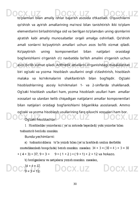 to’plamlari   bilan   amaliy   ishlar   bajarish   asosida   o’tkaziladi.   O’quvchilarni
qo’shish   va   ayirish   amallarining   ma‘nosi   bilan   tanishtirish   ikki   to’plam
elementlarini birlashtirishga oid va berilgan to’plamdan uning qismlarini
ajratish   kabi   amaliy   munosabatlar   orqali   amalga   oshiriladi.   Qo’shish
amali   sonlarni   ko’paytirish   amallari   uchun   asos   bo’lib   xizmat   qiladi.
Ko’paytirish   uning   komponentlari   bilan   natijalari   orasidagi
bog’lanishlarni   o’rganish   o’z   navbatida   bo’lish   amalini   o’rganish   uchun
asos   bo’lib   xizmat   qiladi. Arifmetik amallarni o’rganishdagi masalalardan
biri   og’zaki   va   yozma   hisoblash   usullarini   ongli   o’zlashtirish,   hisoblash
malaka   va   ko’nikmalarini   shakllantirish   bilan   bog’liqdir.   Og’zaki
hisoblashlarning   asosiy   ko’nikmalari   1-   va   2-sinflarda   shakllanadi.
Og’zaki   hisoblash   usullari   ham,   yozma   hisoblash   usullari   ham     amallar
xossalari   va   ulardan   kelib   chiqadigan   natijalarni   amallar   komponentlari
bilan   natijalari   orsidagi   bog’lanishlarni   bilganlikka   asoslanadi.   Ammo
og’zaki va yozma hisoblash usullarining farq qiluvchi xossalari ham   bor.
Og’zaki hisoblashlar:
1. Hisoblashlar yozuvlarsiz ( ya‘ni xotirada bajariladi) yoki yozuvlar bilan 
tushuntirib berilishi   mumkin.
Bunda yechimlarni:
a) tushuntirishlarni to’la yozish bilan (ya‘ni hisoblash usulini dastlabki 
mustahkamlash   bosqichida)   berish   mumkin.   masalan:   34   +   3   =   (30   +   4   )   +   3   =   30
+ ( 4 + 3) = 37, 9 +   3   = 9 + ( 1 + 2 ) = ( 9 + 1) + 2 = 12 va   hokazo.
b) berilganlarni va natijalarni yozish mumkin. masalan,
34 + 4 =   37
9 + 3 = 12.
30 