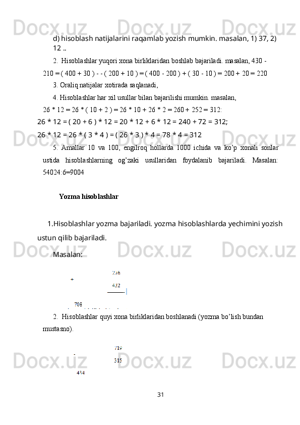 d) hisoblash natijalarini raqamlab yozish mumkin. masalan, 1) 37, 2) 
12 ..
2. Hisoblashlar yuqori xona birliklaridan boshlab bajariladi. masalan, 430 -  
210 = ( 400 + 30 ) - - ( 200 + 10 ) = ( 400 - 200 ) + ( 30 - 10 ) = 200 + 20 =   220
3. Oraliq natijalar xotirada   saqlanadi,
4. Hisoblashlar har xil usullar bilan bajarilishi mumkin. masalan,
26 * 12 = 26 * ( 10 + 2 ) = 26 * 10 + 26 * 2 = 260 + 252 =   312:
26 * 12 = ( 20 + 6 ) * 12 = 20 * 12 + 6 * 12 = 240 + 72 = 312;
26 * 12 = 26 * ( 3 * 4 ) = ( 26 * 3 ) * 4 = 78 * 4 = 312
5. Amallar   10   va   100,   engilroq   hollarda   1000   ichida   va   ko’p   xonali   sonlar
ustida   hisoblashlarning   og’zaki   usullaridan   foydalanib   bajariladi.   Masalan:
54024:6=9004
Yozma hisoblashlar
1.Hisoblashlar yozma bajariladi. yozma hisoblashlarda yechimini yozish
ustun qilib bajariladi.
Masalan:
2. Hisoblashlar quyi xona birliklaridan boshlanadi (yozma bo’lish bundan 
mustasno).
31 