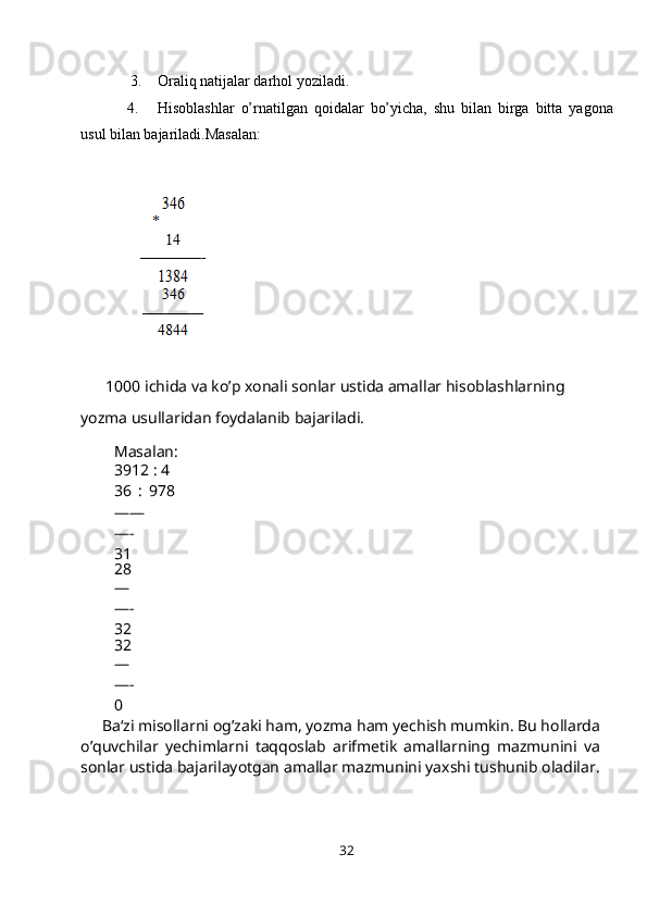   3. Oraliq natijalar darhol yoziladi.
4. Hisoblashlar   o’rnatilgan   qoidalar   bo’yicha,   shu   bilan   birga   bitta   yagona
usul bilan bajariladi.Masalan:
  1000 ichida va ko’p xonali sonlar ustida amallar hisoblashlarning 
yozma usullaridan foydalanib bajariladi.
Masalan:
3912 : 4
36 :   978
——
—- 
31
28
—
—- 
32
32
—
—- 
0
Ba‘zi misollarni og’zaki ham, yozma ham yechish mumkin. Bu hollarda
o’quvchilar   yechimlarni   taqqoslab   arifmetik   amallarning   mazmunini   va
sonlar ustida bajarilayotgan amallar mazmunini yaxshi tushunib oladilar.
32 