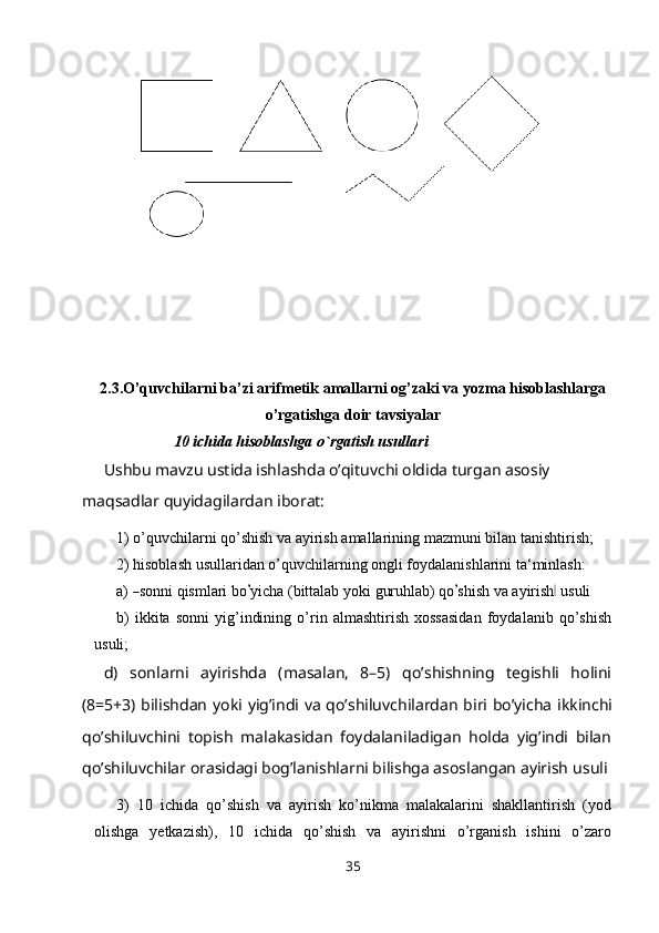 2.3.O’quvchilarni ba’zi arifmetik amallarni og’zaki va yozma hisoblashlarga
o’rgatishga doir tavsiyalar
10 ichida hisoblashga o`rgatish usullari
Ushbu mavzu ustida ishlashda o’qituvchi oldida turgan asosiy 
maqsadlar quyidagilardan iborat:
1) o’quvchilarni   qo’shish   va   ayirish   amallarining   mazmuni   bilan   tanishtirish;
2) hisoblash usullaridan o’quvchilarning ongli foydalanishlarini   ta‘minlash:
a)― so nn i   q is m lari   bo	’ y ic h a ( b i t t a lab   y o k i   g ur uh l a b)  q o	’ s h i s h   va   a y iris h	‖   u s ul i
b) ikkita   sonni   yig’indining   o’rin   almashtirish   xossasidan   foydalanib   qo’shish
usuli;
d)   sonlarni   ayirishda   (masalan,   8–5)   qo’shishning   tegishli   holini
(8=5+3) bilishdan   yoki   yig’indi   va   qo’shiluvchilardan   biri   bo’yicha   ikkinchi
qo’shiluvchini   topish   malakasidan   foydalaniladigan   holda   yig’indi   bilan
qo’shiluvchilar orasidagi bog’lanishlarni bilishga asoslangan ayirish   usuli
3) 10   ichida   qo’shish   va   ayirish   ko’nikma   malakalarini   shakllantirish   (yod
olishga   yetkazish),   10   ichida   qo’shish   va   ayirishni   o’rganish   ishini   o’zaro
35 