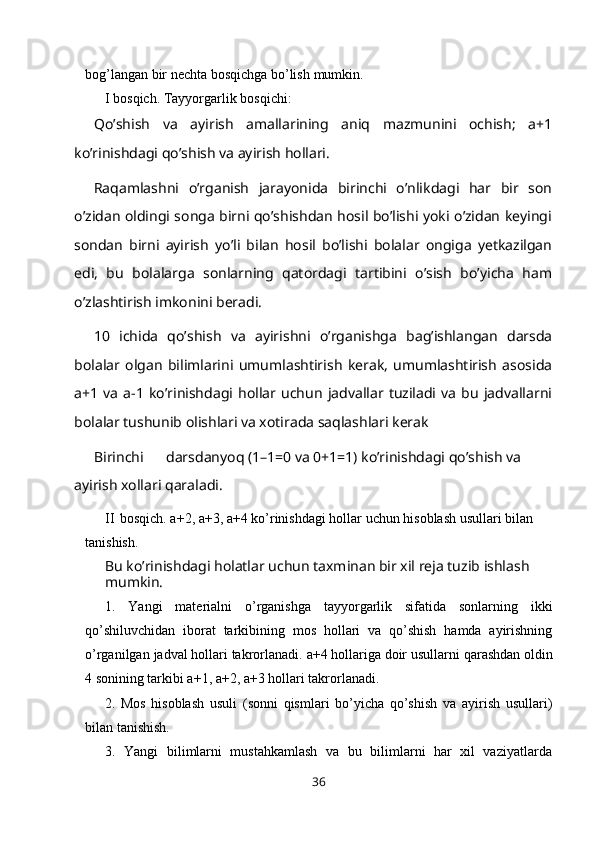 bog’langan bir nechta bosqichga bo’lish   mumkin.
I bosqich. Тayyorgarlik   bosqichi:
Qo’shish   va   ayirish   amallarining   aniq   mazmunini   ochish;   a+1
ko’rinishdagi qo’shish va ayirish hollari.
Raqamlashni   o’rganish   jarayonida   birinchi   o’nlikdagi   har   bir   son
o’zidan oldingi songa birni qo’shishdan hosil bo’lishi yoki o’zidan keyingi
sondan   birni   ayirish   yo’li   bilan   hosil   bo’lishi   bolalar   ongiga   yetkazilgan
edi,   bu   bolalarga   sonlarning   qatordagi   tartibini   o’sish   bo’yicha   ham
o’zlashtirish imkonini beradi.
10   ichida   qo’shish   va   ayirishni   o’rganishga   bag’ishlangan   darsda
bolalar   olgan   bilimlarini   umumlashtirish   kerak,   umumlashtirish   asosida
a+1   va   a-1   ko’rinishdagi   hollar   uchun   jadvallar   tuziladi   va   bu   jadvallarni
bolalar tushunib olishlari va xotirada saqlashlari kerak
Birinchi darsdanyoq (1–1=0 va 0+1=1) ko’rinishdagi qo’shish va 
ayirish xollari   qaraladi.
II bosqich. a+2, a+3, a+4 ko’rinishdagi hollar uchun hisoblash usullari bilan 
tanishish.
Bu ko’rinishdagi holatlar uchun taxminan bir xil reja tuzib ishlash 
mumkin.
1. Yangi   materialni   o’rganishga   tayyorgarlik   sifatida   sonlarning   ikki
qo’shiluvchidan   iborat   tarkibining   mos   hollari   va   qo’shish   hamda   ayirishning
o’rganilgan   jadval   hollari   takrorlanadi.   a+4   hollariga   doir   usullarni   qarashdan   oldin
4 sonining tarkibi a+1, a+2, a+3 hollari   takrorlanadi.
2. Mos   hisoblash   usuli   (sonni   qismlari   bo’yicha   qo’shish   va   ayirish   usullari)
bilan tanishish.
3. Yangi   bilimlarni   mustahkamlash   va   bu   bilimlarni   har   xil   vaziyatlarda
36 