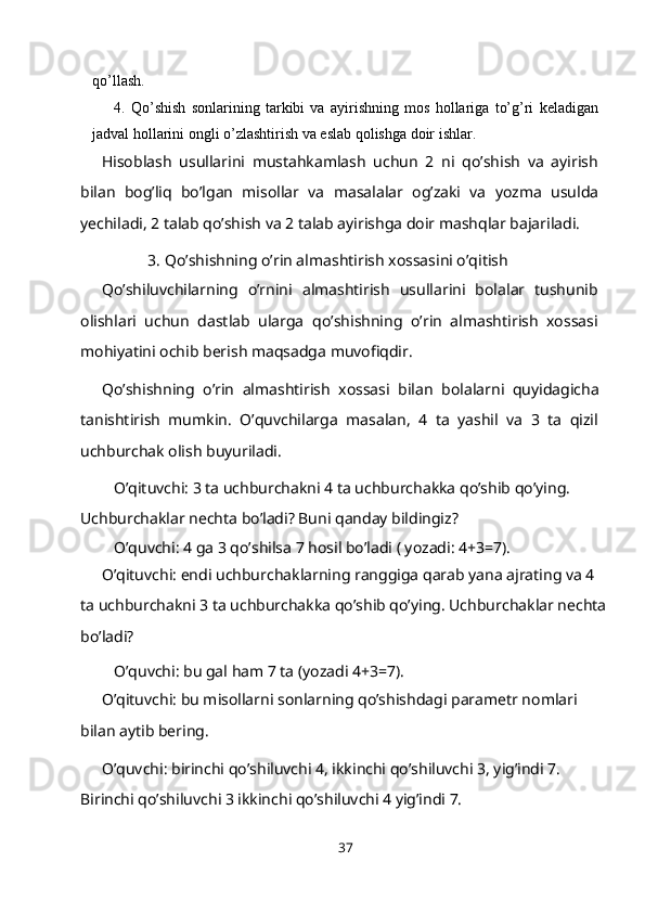 qo’llash.
4. Qo’shish   sonlarining   tarkibi   va   ayirishning   mos   hollariga   to’g’ri   keladigan
jadval hollarini ongli o’zlashtirish va eslab qolishga doir   ishlar.
Hisoblash   usullarini   mustahkamlash   uchun   2   ni   qo’shish   va   ayirish
bilan   bog’liq   bo’lgan   misollar   va   masalalar   og’zaki   va   yozma   usulda
yechiladi, 2 talab qo’shish va 2 talab ayirishga doir mashqlar bajariladi.
3. Qo’shishning o’rin almashtirish xossasini o’qitish
Qo’shiluvchilarning   o’rnini   almashtirish   usullarini   bolalar   tushunib
olishlari   uchun   dastlab   ularga   qo’shishning   o’rin   almashtirish   xossasi
mohiyatini ochib berish maqsadga muvofiqdir.
Qo’shishning   o’rin   almashtirish   xossasi   bilan   bolalarni   quyidagicha
tanishtirish   mumkin.   O’quvchilarga   masalan,   4   ta   yashil   va   3   ta   qizil
uchburchak olish buyuriladi.
O’qituvchi: 3 ta uchburchakni 4 ta uchburchakka qo’shib qo’ying.
Uchburchaklar nechta bo’ladi? Buni qanday bildingiz?
O’quvchi: 4 ga 3 qo’shilsa 7 hosil bo’ladi ( yozadi: 4+3=7).
O’qituvchi: endi uchburchaklarning ranggiga qarab yana ajrating va 4 
ta uchburchakni 3 ta uchburchakka qo’shib qo’ying. Uchburchaklar nechta 
bo’ladi?
O’quvchi: bu gal ham 7 ta (yozadi 4+3=7).
O’qituvchi: bu misollarni sonlarning qo’shishdagi parametr nomlari 
bilan aytib bering.
O’quvchi: birinchi qo’shiluvchi 4, ikkinchi qo’shiluvchi 3, yig’indi 7. 
Birinchi qo’shiluvchi 3 ikkinchi qo’shiluvchi 4 yig’indi 7.
37 
