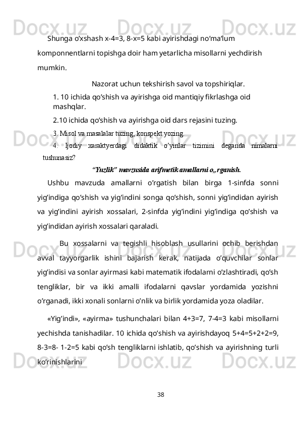 Shunga o’xshash x-4=3, 8-x=5 kabi ayirishdagi no‘ma‘lum 
komponnentlarni topishga doir ham yetarlicha misollarni yechdirish 
mumkin.
Nazorat uchun tekshirish savol va topshiriqlar.
1. 10 ichida qo’shish va ayirishga oid mantiqiy fikrlashga oid 
mashqlar.
2.10 ichida qo’shish va ayirishga oid dars rejasini tuzing.
3. Misol va masalalar tuzing, konspekt   yozing.
4. Ijodiy xaraktyerdagi didaktik o’yinlar tizimini deganda nimalarni
tushunasiz?
“Yuzlik” mavzusida arifmetik amallarni o„rganish.
Ushbu   mavzuda   amallarni   o’rgatish   bilan   birga   1-sinfda   sonni
yig’indiga  qo’shish  va  yig’indini songa  qo’shish,  sonni  yig’indidan  ayirish
va   yig’indini   ayirish   xossalari,   2-sinfda   yig’indini   yig’indiga   qo’shish   va
yig’indidan ayirish xossalari qaraladi.
Bu   xossalarni   va   tegishli   hisoblash   usullarini   ochib   berishdan
avval   tayyorgarlik   ishini   bajarish   kerak,   natijada   o’quvchilar   sonlar
yig’indisi va sonlar ayirmasi kabi matematik ifodalarni o’zlashtiradi, qo’sh
tengliklar,   bir   va   ikki   amalli   ifodalarni   qavslar   yordamida   yozishni
o’rganadi, ikki xonali sonlarni o’nlik va birlik yordamida yoza oladilar.
«Yig’indi»,   «ayirma»   tushunchalari   bilan   4+3=7,   7-4=3   kabi   misollarni
yechishda tanishadilar. 10 ichida qo’shish va ayirishdayoq 5+4=5+2+2=9,
8-3=8- 1-2=5  kabi  qo’sh  tengliklarni  ishlatib,  qo’shish  va  ayirishning turli
ko’rinishlarini
38 