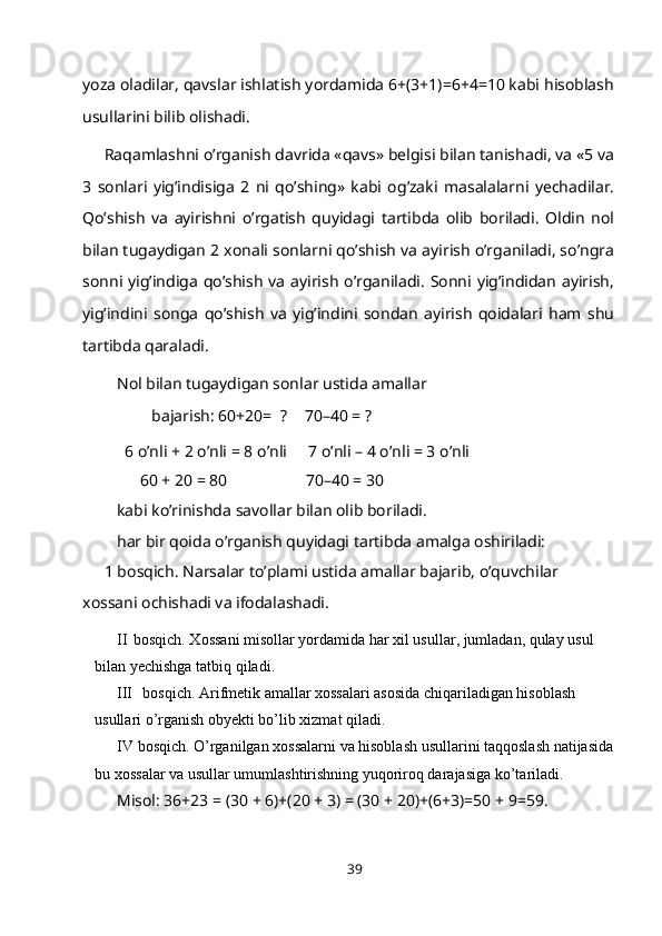 yoza oladilar, qavslar ishlatish yordamida 6+(3+1)=6+4=10 kabi hisoblash
usullarini bilib olishadi.
Raqamlashni o’rganish davrida «qavs» belgisi bilan tanishadi, va «5 va
3   sonlari   yig’indisiga   2   ni   qo’shing»   kabi   og’zaki   masalalarni   yechadilar.
Qo’shish   va   ayirishni   o’rgatish   quyidagi   tartibda   olib   boriladi.   Oldin   nol
bilan tugaydigan 2 xonali sonlarni qo’shish va ayirish o’rganiladi, so’ngra
sonni yig’indiga qo’shish va ayirish o’rganiladi. Sonni yig’indidan ayirish,
yig’indini   songa   qo’shish   va   yig’indini   sondan   ayirish   qoidalari   ham   shu
tartibda qaraladi.
Nol bilan tugaydigan sonlar ustida amallar 
bajarish: 60+20=   ? 70–40 =   ?
6 o’nli + 2 o’nli =   8   o’nli 7 o’nli – 4 o’nli = 3   o’nli
60 + 20   = 80 70–40 = 30
kabi ko’rinishda savollar bilan olib boriladi.
har bir qoida o’rganish quyidagi tartibda amalga oshiriladi:
1 bosqich. Narsalar to’plami ustida amallar bajarib, o’quvchilar 
xossani ochishadi va ifodalashadi.
II bosqich. Xossani misollar yordamida har xil usullar, jumladan, qulay usul 
bilan yechishga tatbiq   qiladi.
III bosqich. Arifmetik amallar xossalari asosida chiqariladigan hisoblash 
usullari o’rganish obyekti bo’lib xizmat   qiladi.
IV bosqich.   O’rganilgan   xossalarni   va   hisoblash   usullarini   taqqoslash   natijasida
bu xossalar va usullar umumlashtirishning yuqoriroq darajasiga   ko’tariladi.
Misol: 36+23 = (30 + 6)+(20 + 3) = (30 + 20)+(6+3)=50 + 9=59.
39 