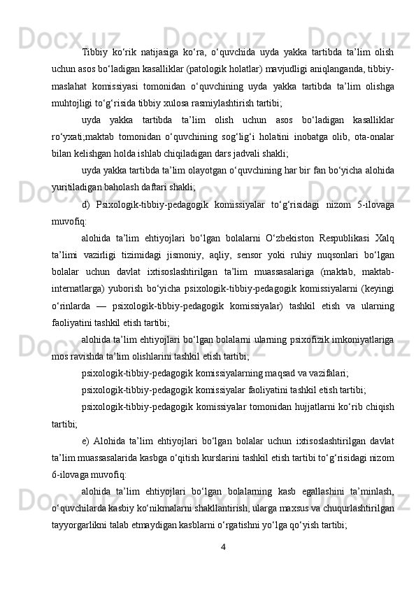 Tibbiy   ko‘rik   natijasiga   ko‘ra,   o‘quvchida   uyda   yakka   tartibda   ta’lim   olish
uchun asos bo‘ladigan kasalliklar (patologik holatlar) mavjudligi aniqlanganda, tibbiy-
maslahat   komissiyasi   tomonidan   o‘quvchining   uyda   yakka   tartibda   ta’lim   olishga
muhtojligi to‘g‘risida tibbiy xulosa rasmiylashtirish tartibi;
uyda   yakka   tartibda   ta’lim   olish   uchun   asos   bo‘ladigan   kasalliklar
ro‘yxati;maktab   tomonidan   o‘quvchining   sog‘lig‘i   holatini   inobatga   olib,   ota-onalar
bilan kelishgan holda ishlab chiqiladigan dars jadvali shakli;
uyda yakka tartibda ta’lim olayotgan o‘quvchining har bir fan bo‘yicha alohida
yuritiladigan baholash daftari shakli;
d)   Psixologik-tibbiy-pedagogik   komissiyalar   to‘g‘risidagi   nizom   5-ilovaga
muvofiq:
alohida   ta’lim   ehtiyojlari   bo‘lgan   bolalarni   O‘zbekiston   Respublikasi   Xalq
ta’limi   vazirligi   tizimidagi   jismoniy,   aqliy,   sensor   yoki   ruhiy   nuqsonlari   bo‘lgan
bolalar   uchun   davlat   ixtisoslashtirilgan   ta’lim   muassasalariga   (maktab,   maktab-
internatlarga)   yuborish   bo‘yicha   psixologik-tibbiy-pedagogik   komissiyalarni   (keyingi
o‘rinlarda   —   psixologik-tibbiy-pedagogik   komissiyalar)   tashkil   etish   va   ularning
faoliyatini tashkil etish tartibi;
alohida ta’lim ehtiyojlari bo‘lgan bolalarni ularning psixofizik imkoniyatlariga
mos ravishda ta’lim olishlarini tashkil etish tartibi;
psixologik-tibbiy-pedagogik komissiyalarning maqsad va vazifalari;
psixologik-tibbiy-pedagogik komissiyalar faoliyatini tashkil etish tartibi;
psixologik-tibbiy-pedagogik komissiyalar  tomonidan hujjatlarni  ko‘rib chiqish
tartibi;
e)   Alohida   ta’lim   ehtiyojlari   bo‘lgan   bolalar   uchun   ixtisoslashtirilgan   davlat
ta’lim muassasalarida kasbga o‘qitish kurslarini tashkil etish tartibi to‘g‘risidagi nizom
6-ilovaga muvofiq:
alohida   ta’lim   ehtiyojlari   bo‘lgan   bolalarning   kasb   egallashini   ta’minlash,
o‘quvchilarda kasbiy ko‘nikmalarni shakllantirish, ularga maxsus va chuqurlashtirilgan
tayyorgarlikni talab etmaydigan kasblarni o‘rgatishni yo‘lga qo‘yish tartibi;
4 