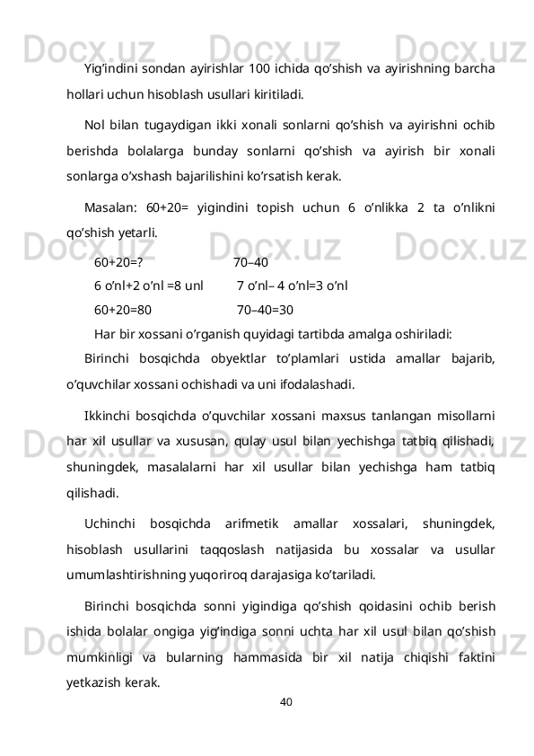 Yig’indini sondan ayirishlar 100 ichida qo’shish va ayirishning barcha
hollari uchun hisoblash usullari kiritiladi.
Nol   bilan   tugaydigan   ikki   xonali   sonlarni   qo’shish   va   ayirishni   ochib
berishda   bolalarga   bunday   sonlarni   qo’shish   va   ayirish   bir   xonali
sonlarga o’xshash bajarilishini ko’rsatish kerak.
Masalan:   60+20=   yigindini   topish   uchun   6   o’nlikka   2   ta   o’nlikni
qo’shish yetarli.
60+20=? 70–40
6 o’nl+2 o’nl   =8   unl 7 o’nl– 4 o’nl=3   o’nl
60+20=80 70–40=30
Har bir xossani o’rganish quyidagi tartibda amalga oshiriladi:
Birinchi   bosqichda   obyektlar   to’plamlari   ustida   amallar   bajarib,
o’quvchilar xossani ochishadi va uni ifodalashadi.
Ikkinchi   bosqichda   o’quvchilar   xossani   maxsus   tanlangan   misollarni
har   xil   usullar   va   xususan,   qulay   usul   bilan   yechishga   tatbiq   qilishadi,
shuningdek,   masalalarni   har   xil   usullar   bilan   yechishga   ham   tatbiq
qilishadi.
Uchinchi   bosqichda   arifmetik   amallar   xossalari,   shuningdek,
hisoblash   usullarini   taqqoslash   natijasida   bu   xossalar   va   usullar
umumlashtirishning yuqoriroq darajasiga ko’tariladi.
Birinchi   bosqichda   sonni   yigindiga   qo’shish   qoidasini   ochib   berish
ishida   bolalar   ongiga   yig’indiga   sonni   uchta   har   xil   usul   bilan   qo’shish
mumkinligi   va   bularning   hammasida   bir   xil   natija   chiqishi   faktini
yetkazish kerak.
40 