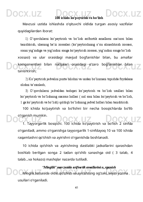100 ichida ko‘paytirish va bo‘lish
Mavzusi   ustida   ishlashda   o’qituvchi   oldida   turgan   asosiy   vazifalar
quyidagilardan iborat:
1) O’quvchilarni   ko’paytirish   va   bo’lish   arifmetik   amallarni   ma‘nosi   bilan
tanishtirish,   ularning   ba‘zi   xossalari   (ko’paytirishning   o’rin   almashtirish   xossasi,
sonni   yig’indiga   va   yig’indini   songa   ko’paytirish   xossasi,   yig’indini   songa   bo’lish
xossasi)   va   ular   orasidagi   mavjud   bog’lanishlar   bilan,   bu   amallar
komponentlari   bilan   natijalari   orasidagi   o’zaro   bog’lanishlar   bilan
tanishtirish;
2) Ko’paytirish   jadvalini   puxta   bilishni   va   undan   bo’linmani   topishda   foydalana
olishni   ta‘minlash;
3) O’quvchilarni   jadvaldan   tashqari   ko’paytirish   va   bo’lish   usullari   bilan
ko’paytirish   va   bo’lishning   maxsus   hollari   (   nol   soni   bilan   ko’paytirish   va   bo’lish,
1   ga   ko’paytirish   va   bo’lish)   qoldiqli   bo’lishning   jadval   hollari   bilan   tanishtirish.
100   ichida   ko’paytirish   va   bo’lishni   bir   necha   bosqichlarda   bo’lib
o’rganish mumkin.
1.   Т ayyorgarlik   bosqichi.   100   ichida   ko’paytirish   va   bo’lish   2   sinfda
o’rganiladi, ammo o’rganishga tayyorgarlik 1-sinfdayoq 10 va 100 ichida
raqamlashni qo’shish va ayirishni o’rganishda boshlanadi.
10   ichida   qo’shish   va   ayirishning   dastlabki   jadvallarini   qarashdan
boshlab   berilgan   songa   2   tadan   qo’shib   sanashga   oid   (   3   talab,   4
talab...va hokazo) mashqlar nazarda   tutiladi.
“Minglik” mavzusida arifmetik amallarini o„rganish
Minglik temasida oldin qo’shish va ayirishning og’zaki, keyin yozma 
usullari o’rganiladi.
41 