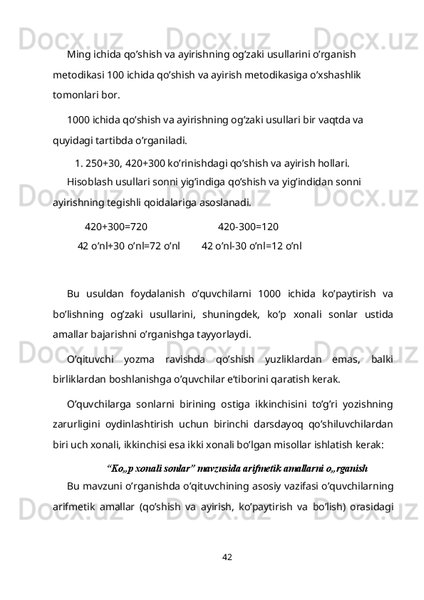 Ming ichida qo’shish va ayirishning og’zaki usullarini o’rganish 
metodikasi 100 ichida qo’shish va ayirish metodikasiga o’xshashlik 
tomonlari bor.
1000 ichida qo’shish va ayirishning og’zaki usullari bir vaqtda va 
quyidagi tartibda o’rganiladi.
1. 250+30, 420+300 ko’rinishdagi qo’shish va ayirish hollari.
Hisoblash usullari sonni yig’indiga qo’shish va yig’indidan sonni 
ayirishning tegishli qoidalariga asoslanadi.
420+300=720 420-300=120
42   o’nl+30   o’nl=72   o’nl 42 o’nl-30 o’nl=12   o’nl
Bu   usuldan   foydalanish   o’quvchilarni   1000   ichida   ko’paytirish   va
bo’lishning   og’zaki   usullarini,   shuningdek,   ko’p   xonali   sonlar   ustida
amallar bajarishni o’rganishga tayyorlaydi.
O’qituvchi   yozma   ravishda   qo’shish   yuzliklardan   emas,   balki
birliklardan boshlanishga o’quvchilar e‘tiborini qaratish kerak.
O’quvchilarga   sonlarni   birining   ostiga   ikkinchisini   to’g’ri   yozishning
zarurligini   oydinlashtirish   uchun   birinchi   darsdayoq   qo’shiluvchilardan
biri uch xonali, ikkinchisi esa ikki xonali bo’lgan misollar ishlatish kerak:
“Ko„p xonali sonlar” mavzusida arifmetik amallarni o„rganish
Bu mavzuni o’rganishda o’qituvchining asosiy vazifasi o’quvchilarning
arifmetik   amallar   (qo’shish   va   ayirish,   ko’paytirish   va   bo’lish)   orasidagi
42