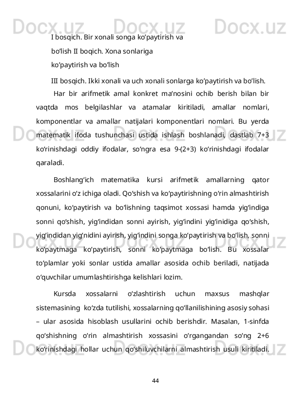 I   bosqich.   Bir   xonali   songa   ko’paytirish   va  
bo’lish II boqich. Xona sonlariga 
ko’paytirish va   bo’lish
III bosqich. Ikki xonali va uch xonali sonlarga ko’paytirish va bo’lish.
Har   bir   arifmetik   amal   konkret   ma‘nosini   ochib   berish   bilan   bir
vaqtda   mos   belgilashlar   va   atamalar   kiritiladi,   amallar   nomlari,
komponentlar   va   amallar   natijalari   komponentlari   nomlari.   Bu   yerda
matematik   ifoda   tushunchasi   ustida   ishlash   boshlanadi,   dastlab   7+3
ko‘rinishdagi   oddiy   ifodalar,   so‘ngra   esa   9-(2+3)   ko‘rinishdagi   ifodalar
qaraladi.
Boshlang‘ich   matematika   kursi   arifmetik   amallarning   qator
xossalarini o‘z ichiga oladi. Qo‘shish va ko‘paytirishning o‘rin almashtirish
qonuni,   ko‘paytirish   va   bo‘lishning   taqsimot   xossasi   hamda   yig‘indiga
sonni   qo‘shish,   yig‘indidan   sonni   ayirish,   yig‘indini   yig‘inidiga   qo‘shish,
yig‘indidan yig‘nidini ayirish, yig‘indini songa ko‘paytirish va bo‘lish, sonni
ko‘paytmaga   ko‘paytirish,   sonni   ko‘paytmaga   bo‘lish.   Bu   xossalar
to‘plamlar   yoki   sonlar   ustida   amallar   asosida   ochib   beriladi,   natijada
o‘quvchilar umumlashtirishga kelishlari   lozim.
Kursda   xossalarni   o‘zlashtirish   uchun   maxsus   mashqlar
sistemasining  ko‘zda tutilishi, xossalarning qo‘llanilishining asosiy sohasi
–   ular   asosida   hisoblash   usullarini   ochib   berishdir.   Masalan,   1-sinfda
qo‘shishning   o‘rin   almashtirish   xossasini   o‘rgangandan   so‘ng   2+6
ko‘rinishdagi   hollar   uchun   qo‘shiluvchilarni   almashtirish   usuli   kiritiladi.
44 