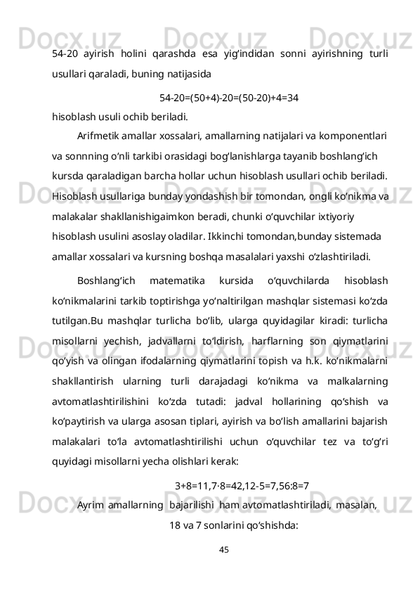 54-20   ayirish   holini   qarashda   esa   yig‘indidan   sonni   ayirishning   turli
usullari qaraladi, buning   natijasida
54-20=(50+4)-20=(50-20)+4=34
hisoblash usuli ochib beriladi.
Arifmetik amallar xossalari, amallarning natijalari va komponentlari 
va sonnning o‘nli tarkibi orasidagi bog‘lanishlarga tayanib boshlang‘ich 
kursda qaraladigan barcha hollar uchun hisoblash usullari ochib beriladi. 
Hisoblash usullariga bunday yondashish bir tomondan, ongli ko‘nikma va 
malakalar shakllanishigaimkon beradi, chunki o‘quvchilar ixtiyoriy 
hisoblash usulini asoslay oladilar. Ikkinchi tomondan,bunday sistemada 
amallar xossalari va kursning boshqa masalalari yaxshi   o‘zlashtiriladi.
Boshlang‘ich   matematika   kursida   o‘quvchilarda   hisoblash
ko‘nikmalarini tarkib toptirishga yo‘naltirilgan mashqlar sistemasi ko‘zda
tutilgan.Bu   mashqlar   turlicha   bo‘lib,   ularga   quyidagilar   kiradi:   turlicha
misollarni   yechish,   jadvallarni   to‘ldirish,   harflarning   son   qiymatlarini
qo‘yish   va   olingan   ifodalarning   qiymatlarini   topish   va   h.k.   ko‘nikmalarni
shakllantirish   ularning   turli   darajadagi   ko‘nikma   va   malkalarning
avtomatlashtirilishini   ko‘zda   tutadi:   jadval   hollarining   qo‘shish   va
ko‘paytirish va ularga asosan tiplari, ayirish va bo‘lish amallarini bajarish
malakalari   to‘la   avtomatlashtirilishi   uchun   o‘quvchilar   tez   va   to‘g‘ri
quyidagi misollarni yecha olishlari kerak:
3+8=11,7·8=42,12-5=7,56:8=7
Ayrim   amallarning bajarilishi  ham   avtomatlashtiriladi,   masalan,
18 va  7  sonlarini qo‘shishda:
45 