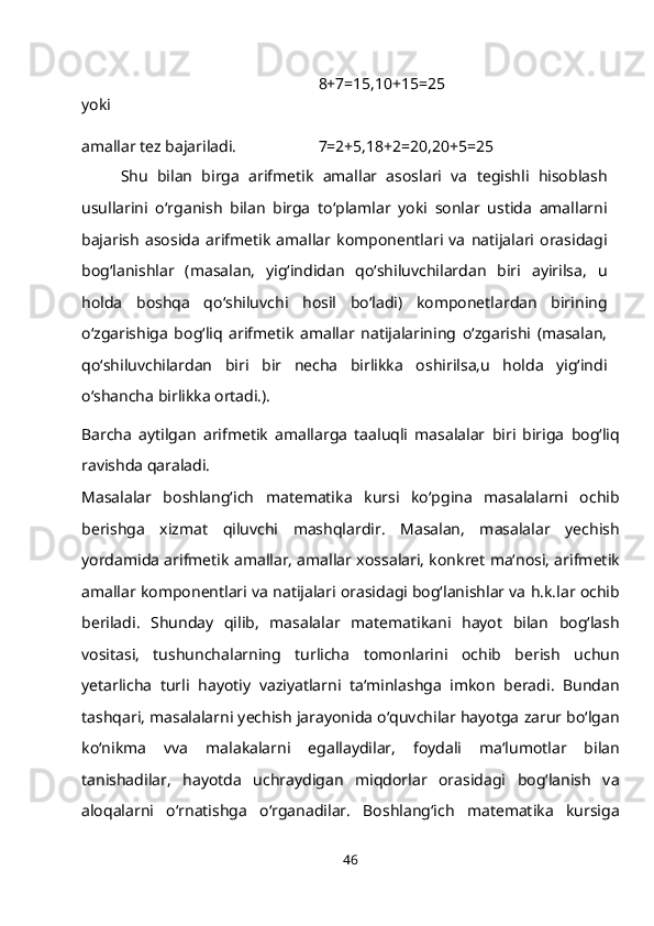 yoki
amallar tez bajariladi. 8+7=15,10+15=25
7=2+5,18+2=20,20+5=25
Shu   bilan   birga   arifmetik   amallar   asoslari   va   tegishli   hisoblash
usullarini   o‘rganish   bilan   birga   to‘plamlar   yoki   sonlar   ustida   amallarni
bajarish   asosida   arifmetik   amallar   komponentlari   va   natijalari   orasidagi
bog‘lanishlar   (masalan,   yig‘indidan   qo‘shiluvchilardan   biri   ayirilsa,   u
holda   boshqa   qo‘shiluvchi   hosil   bo‘ladi)   komponetlardan   birining
o‘zgarishiga   bog‘liq   arifmetik   amallar   natijalarining   o‘zgarishi   (masalan,
qo‘shiluvchilardan   biri   bir   necha   birlikka   oshirilsa,u   holda   yig‘indi
o‘shancha birlikka ortadi.).
Barcha   aytilgan   arifmetik   amallarga   taaluqli   masalalar   biri   biriga   bog‘liq
ravishda qaraladi.
Masalalar   boshlang‘ich   matematika   kursi   ko‘pgina   masalalarni   ochib
berishga   xizmat   qiluvchi   mashqlardir.   Masalan,   masalalar   yechish
yordamida arifmetik amallar, amallar xossalari, konkret ma‘nosi, arifmetik
amallar komponentlari va natijalari orasidagi bog‘lanishlar va h.k.lar ochib
beriladi.   Shunday   qilib,   masalalar   matematikani   hayot   bilan   bog‘lash
vositasi,   tushunchalarning   turlicha   tomonlarini   ochib   berish   uchun
yetarlicha   turli   hayotiy   vaziyatlarni   ta‘minlashga   imkon   beradi.   Bundan
tashqari, masalalarni yechish jarayonida o‘quvchilar hayotga zarur bo‘lgan
ko‘nikma   vva   malakalarni   egallaydilar,   foydali   ma‘lumotlar   bilan
tanishadilar,   hayotda   uchraydigan   miqdorlar   orasidagi   bog‘lanish   va
aloqalarni   o‘rnatishga   o‘rganadilar.   Boshlang‘ich   matematika   kursiga
46 