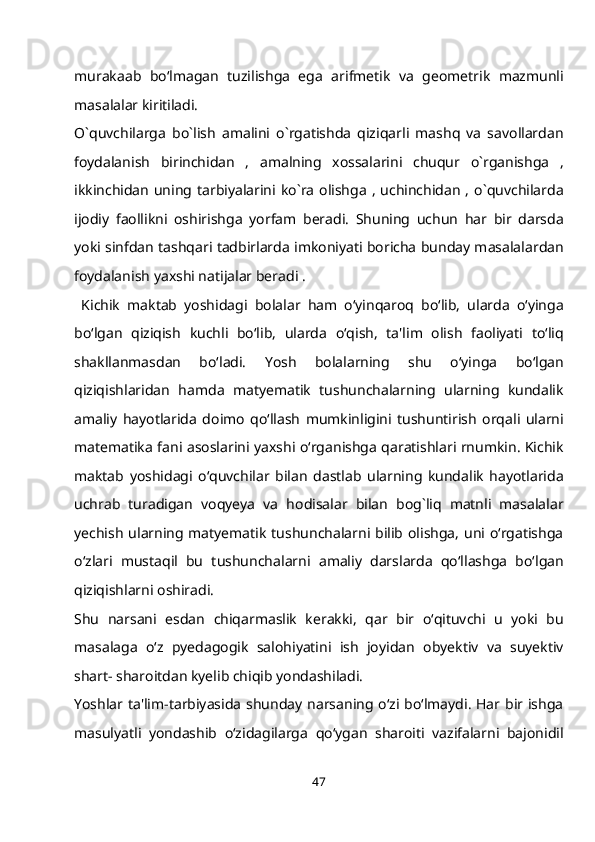murakaab   bo‘lmagan   tuzilishga   ega   arifmetik   va   geometrik   mazmunli
masalalar kiritiladi.
O`quvchilarga   bo`lish   amalini   o`rgatishda   qiziqarli   mashq   va   savollardan
foydalanish   birinchidan   ,   amalning   xossalarini   chuqur   o`rganishga   ,
ikkinchidan  uning tarbiyalarini ko`ra  olishga  ,  uchinchidan  , o`quvchilarda
ijodiy   faollikni   oshirishga   yorfam   beradi.   Shuning   uchun   har   bir   darsda
yoki sinfdan tashqari tadbirlarda imkoniyati boricha bunday masalalardan
foydalanish yaxshi natijalar beradi .
  Kichik   maktab   yoshidagi   bolalar   ham   o‘yinqaroq   bo‘lib,   ularda   o‘yinga
bo‘lgan   qiziqish   kuchli   bo‘lib,   ularda   o‘qish,   ta'lim   olish   faoliyati   to‘liq
shakllanmasdan   bo‘ladi.   Yosh   bolalarning   shu   o‘yinga   bo‘lgan
qiziqishlaridan   hamda   matyematik   tushunchalarning   ularning   kundalik
amaliy   hayotlarida   doimo   qo‘llash   mumkinligini   tushuntirish   orqali   ularni
matematika fani asoslarini yaxshi o‘rganishga qaratishlari rnumkin. Kichik
maktab   yoshidagi   o‘quvchilar   bilan   dastlab   ularning   kundalik   hayotlarida
uchrab   turadigan   voqyeya   va   hodisalar   bilan   bog`liq   matnli   masalalar
yechish ularning matyematik tushunchalarni bilib olishga, uni o‘rgatishga
o‘zlari   mustaqil   bu   tushunchalarni   amaliy   darslarda   qo‘llashga   bo‘lgan
qiziqishlarni oshiradi.
Shu   narsani   esdan   chiqarmaslik   kerakki,   qar   bir   o‘qituvchi   u   yoki   bu
masalaga   o‘z   pyedagogik   salohiyatini   ish   joyidan   obyektiv   va   suyektiv
shart- sharoitdan kyelib chiqib yondashiladi.
Yoshlar ta'lim-tarbiyasida shunday narsaning o‘zi bo‘lmaydi. Har bir ishga
masulyatli   yondashib   o‘zidagilarga   qo‘ygan   sharoiti   vazifalarni   bajonidil
47 