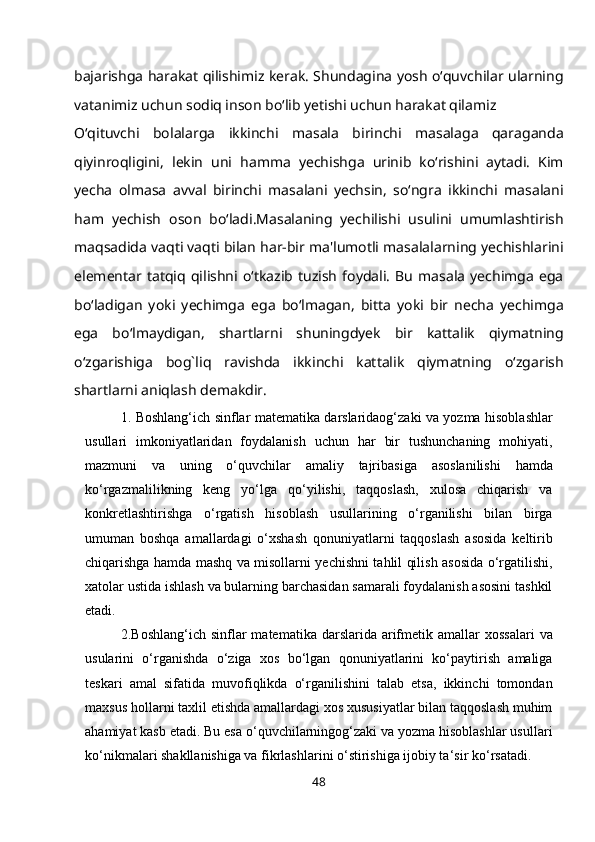bajarishga harakat qilishimiz kerak. Shundagina yosh o‘quvchilar ularning
vatanimiz uchun sodiq inson bo‘lib yetishi uchun harakat qilamiz
O‘qituvchi   bolalarga   ikkinchi   masala   birinchi   masalaga   qaraganda
qiyinroqligini,   lekin   uni   hamma   yechishga   urinib   ko‘rishini   aytadi.   Kim
yecha   olmasa   avval   birinchi   masalani   yechsin,   so‘ngra   ikkinchi   masalani
ham   yechish   oson   bo‘ladi.Masalaning   yechilishi   usulini   umumlashtirish
maqsadida vaqti vaqti bilan har-bir ma'lumotli masalalarning yechishlarini
elementar   tatqiq  qilishni   o‘tkazib   tuzish   foydali.   Bu   masala   yechimga   ega
bo‘ladigan   yoki   yechimga   ega   bo‘lmagan,   bitta   yoki   bir   necha   yechimga
ega   bo‘lmaydigan,   shartlarni   shuningdyek   bir   kattalik   qiymatning
o‘zgarishiga   bog`liq   ravishda   ikkinchi   kattalik   qiymatning   o‘zgarish
shartlarni aniqlash demakdir.
1. Boshlang‘ich sinflar matematika darslaridaog‘zaki va yozma hisoblashlar
usullari   imkoniyatlaridan   foydalanish   uchun   har   bir   tushunchaning   mohiyati,
mazmuni   va   uning   o‘quvchilar   amaliy   tajribasiga   asoslanilishi   hamda
ko‘rgazmalilikning   keng   yo‘lga   qo‘yilishi,   taqqoslash,   xulosa   chiqarish   va
konkretlashtirishga   o‘rgatish   hisoblash   usullarining   o‘rganilishi   bilan   birga
umuman   boshqa   amallardagi   o‘xshash   qonuniyatlarni   taqqoslash   asosida   keltirib
chiqarishga hamda mashq va misollarni yechishni tahlil qilish asosida o‘rgatilishi,
xatolar ustida ishlash va bularning barchasidan samarali foydalanish asosini tashkil
etadi.
2. Boshlang‘ich  sinflar  matematika  darslarida arifmetik amallar  xossalari   va
usularini   o‘rganishda   o‘ziga   xos   bo‘lgan   qonuniyatlarini   ko‘paytirish   amaliga
teskari   amal   sifatida   muvofiqlikda   o‘rganilishini   talab   etsa,   ikkinchi   tomondan
maxsus hollarni taxlil etishda amallardagi xos xususiyatlar bilan taqqoslash muhim
ahamiyat kasb etadi. Bu esa o‘quvchilarningog‘zaki va yozma hisoblashlar usullari
ko‘nikmalari shakllanishiga va fikrlashlarini o‘stirishiga ijobiy ta‘sir   ko‘rsatadi.
48 