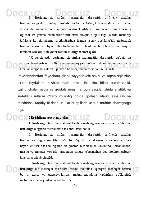 3. Boshlang‘ich   sinflar   matematika   darslarida   arifmetik   amallar
tushunchasiga   doir   mashq,   masalalar   va   kartochkalar,   ko‘rgazmalilik,   predmetlar
vositasida,   nazariy   mantiqiy   savollardan   foydalanish   na   faqat   o‘quvchilarning
og‘zaki   va   yozma   hisoblashlar   usullarini   chuqur   o‘rganishga,   ularda   mantiqiy
tafakkur   ko‘nikmalarini   rivojlantirishga   hamda   asosiy   boshlang‘ich   matematik
tushunchalarning nutqda o‘zlashtirilishini ta‘minlaydi va ularni bosqichma-bosqich
tafakkur usullari mohiyatini tushunishlariga xizmat   qiladi.
4. O‘quvchilarda   boshlang‘ich   sinflar   matematika   darslarida   og‘zaki   va
yozma   hisoblashlar   usullarigni   muvaffaqiyatli   o‘zlatirishlari   uchun   arifmetik
amallar o‘rgatish sistemali jarayon bo‘lishi, bunda o‘qituvchining   turli
imkoniyatlardan   foydalana   olishi.   tayyorlovchi   savol   va   topshiriqlardan
o‘rinli   foydalana   olishini   talab   etadi.   Bu   shu   bilan   asoslanadiki,
tushunchalar   natija   va   qoidalarning   mantiqiy   asoslanishida   analitik   va
sintetik   usullarni   o‘zaro   muvofiq   holda   qo‘llash   ularni   asoslash   va
tekshirish,   taqidiy   fikrlash   usullarini   qo‘llash   uchun   muhim   ahamiyatga
ega.
2.Erishilgan asosiy natijalar
1. Boshlang‘ich sinflar matematika darslarida og‘zaki va yozma hisoblashlar
usullariga o‘rgatish metodikasi asoslandi,   tavsiflandi.
2. Boshlang‘ich   sinflar   matematika   darslarida   arifmetik   amallar
tushunchasining   konsentrlar   bo‘yicha   o‘qitish   metodikasining   nazariy   asoslari
bayon   etilishi   asosida   og‘zaki   va   yozma   hisoblashlar   usullaridan   hisoblashda,
mashq   va   masalar   yechish   jarayonida   chuqur   o‘rganishga   doir   konkret   uslubiy
tavsiyalar ishlab chiqildi.
3. Boshlang‘ich sinflar matematika darslarida og‘zaki va yozma hisoblashlar
usullariga   oid   mashqlar   sistemasi,   testlar   majmuasi,   qiziqarli   mashqlar   hamda
bo‘lish   xossa   va   qonuniyatlaridan   matnli   masalarni   yechishda   qo‘llanilish
metodikasi ba‘zi jihatlari ochib   berildi.
49 