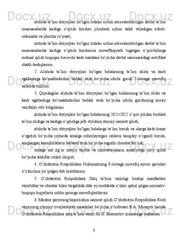 alohida ta’lim ehtiyojlari bo‘lgan bolalar uchun ixtisoslashtirilgan davlat ta’lim
muassasalarida   kasbga   o‘qitish   kurslari   jihozlash   uchun   talab   etiladigan   asbob-
uskunalar va jihozlar ro‘yxati;
alohida ta’lim ehtiyojlari bo‘lgan bolalar uchun ixtisoslashtirilgan davlat ta’lim
muassasalarida   kasbga   o‘qitish   kurslariini   muvaffaqiyatli   tugatgan   o‘quvchilarga
mehnat qilish huquqini beruvchi kasb malakasi bo‘yicha davlat namunasidagi sertifikat
shakli tasdiqlansin.
2.   Alohida   ta’lim   ehtiyojlari   bo‘lgan   bolalarning   ta’lim   olishi   va   kasb
egallashiga   ko‘maklashishni   tashkil   etish   bo‘yicha   ishchi   guruh   7-ilovaga   muvofiq
tarkibda tuzilsin.
3.   Quyidagilar   alohida   ta’lim   ehtiyojlari   bo‘lgan   bolalarning   ta’lim   olishi   va
kasb   egallashiga   ko‘maklashishni   tashkil   etish   bo‘yicha   ishchi   guruhining   asosiy
vazifalari etib belgilansin:
alohida ta’lim ehtiyojlari bo‘lgan bolalarning 2021/2022 o‘quv yilidan boshlab
ta’lim olishga va kasbga o‘qitishga jalb etilishini doimiy nazorat qilish;
alohida ta’lim ehtiyojlari bo‘lgan bolalarga ta’lim berish va ularga kasb-hunar
o‘rgatish   bo‘yicha   joylarda   amalga   oshirilayotgan   ishlarni   tanqidiy   o‘rganib   borish,
aniqlangan kamchiliklarni bartaraf etish bo‘yicha tegishli choralar ko‘rish;
sohaga   oid   ilg‘or   xorijiy   tajriba   va   innovatsiyalarni   amaliyotga   joriy   qilish
bo‘yicha takliflar ishlab chiqish.
4. O‘zbekiston  Respublikasi  Hukumatining 8-ilovaga muvofiq ayrim  qarorlari
o‘z kuchini yo‘qotgan deb hisoblansin.
5.   O‘zbekiston   Respublikasi   Xalq   ta’limi   vazirligi   boshqa   manfaatdor
vazirliklar va idoralar bilan birgalikda ikki oy muddatda o‘zlari qabul qilgan normativ-
huquqiy hujjatlarni ushbu qarorga muvofiqlashtirsin.
6. Mazkur qarorning bajarilishini nazorat qilish O‘zbekiston Respublikasi Bosh
vazirining ijtimoiy rivojlantirish masalalari bo‘yicha o‘rinbosari B.A. Musayev hamda
O‘zbekiston Respublikasi xalq ta’limi vaziri Sh.X. Shermatov zimmasiga yuklansin.
5 