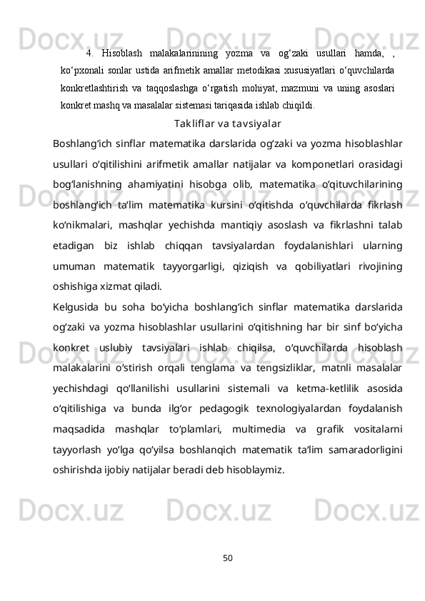 4. Hisoblash   malakalarinining   yozma   va   og‘zaki   usullari   hamda,   ,
ko‘pxonali   sonlar   ustida   arifmetik  amallar   metodikasi   xususiyatlari   o‘quvchilarda
konkretlashtirish   va   taqqoslashga   o‘rgatish   mohiyat,   mazmuni   va   uning   asoslari
konkret mashq va masalalar sistemasi tariqasida ishlab   chiqildi.
Tak lifl ar v a t av siy alar
Boshlang‘ich   sinflar   matematika   darslarida   og‘zaki   va   yozma   hisoblashlar
usullari   o‘qitilishini   arifmetik   amallar   natijalar   va   komponetlari   orasidagi
bog‘lanishning   ahamiyatini   hisobga   olib,   matematika   o‘qituvchilarining
boshlang‘ich   ta‘lim   matematika   kursini   o‘qitishda   o‘quvchilarda   fikrlash
ko‘nikmalari,   mashqlar   yechishda   mantiqiy   asoslash   va   fikrlashni   talab
etadigan   biz   ishlab   chiqqan   tavsiyalardan   foydalanishlari   ularning
umuman   matematik   tayyorgarligi,   qiziqish   va   qobiliyatlari   rivojining
oshishiga xizmat qiladi.
Kelgusida   bu   soha   bo‘yicha   boshlang‘ich   sinflar   matematika   darslarida
og‘zaki   va   yozma   hisoblashlar   usullarini   o‘qitishning   har   bir   sinf   bo‘yicha
konkret   uslubiy   tavsiyalari   ishlab   chiqilsa,   o‘quvchilarda   hisoblash
malakalarini   o‘stirish   orqali   tenglama   va   tengsizliklar,   matnli   masalalar
yechishdagi   qo‘llanilishi   usullarini   sistemali   va   ketma-ketlilik   asosida
o‘qitilishiga   va   bunda   ilg‘or   pedagogik   texnologiyalardan   foydalanish
maqsadida   mashqlar   to‘plamlari,   multimedia   va   grafik   vositalarni
tayyorlash   yo‘lga   qo‘yilsa   boshlanqich   matematik   ta‘lim   samaradorligini
oshirishda ijobiy natijalar beradi deb hisoblaymiz.
50 