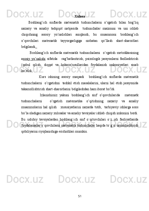 Xulosa
Boshlang’ich   sinflarda   matematik   tushunchalarni   o’rgatish   bilan   bog’liq
nazariy   va   amaliy   tadqiqot   natijasida     tushunchalar   mazmuni   va   uni   ishlab
chiqishning   asosiy   yo’nalishlari   aniqlandi,   bu   muammoni   boshlang’ich
o’quvchilari   matematik   tayyorgarligiga   nisbatan   qo’llash   shart-sharoitlari
belgilandi . 
  Boshlang’ich   sinflarda   matematik   tushunchalarni     o’rgatish   metodikasining
a sosiy   yo’nalishi   sifatida       rag’batlantirish;   psixologik   jarayonlarni   faollashtirish
(qabul   qilish,   diqqat   va   hokazo) usullaridan   foydalanish   imkoniyatlari   sinab
ko’rildi ; 
                Kurs   ishining   asosiy   maqsadi     b oshlang’ich   sinflarda   matematik
tushunchalarni     o’rgatishni     tashkil   etish   masalalarini,   ularni   hal   etish   jarayonida
takamollishtirish shart-sharoitlarini belgilashdan ham iborat bo’ldi. 
                I zlanishimiz   yakuni   boshlang’ich   sinf   o’quvchilar ida     matematk
tushunchalarni     o’rgatish   matematika   o’qitishning   nazariy   va   amaliy
muammolarini   hal   qilish       xususiyatlarini   nazarda   tutib,     tarbiyaviy   ishlarga   asos
bo’la oladigan nazariy xulosalar va amaliy tavsiyalar ishlab chiqish imkonini berdi.
Bu   uslubiy   tavsiyalardan   boshlang`ich   sinf   o`qituvchilari   o`z   ish   faoliyatlarida
foydalansalar o`quvchilarni matematik tushunchalar haqida to`g`ri umumlashtirish
qobiliyarini riyojlanishiga erishishlari mumkin.
51 