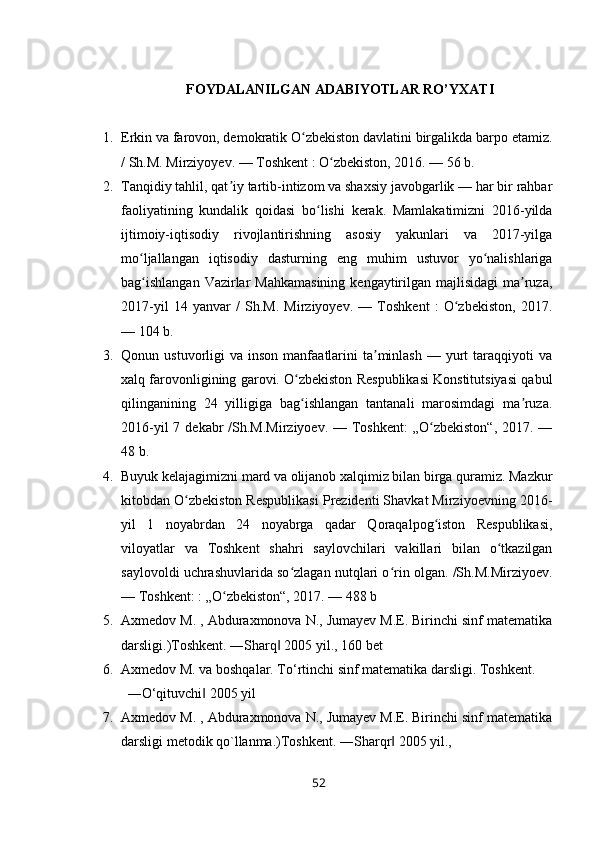FOYDALANILGAN ADABIYOTLAR RO’YXATI
1. Erkin va farovon, demokratik O zbekiston davlatini birgalikda barpo etamiz.ʻ
/ Sh.M. Mirziyoyev. — Toshkent : O zbekiston, 2016. — 56 b.	
ʻ
2. Tanqidiy tahlil, qat iy tartib-intizom va shaxsiy javobgarlik — har bir rahbar	
ʼ
faoliyatining   kundalik   qoidasi   bo lishi   kerak.   Mamlakatimizni   2016-yilda	
ʻ
ijtimoiy-iqtisodiy   rivojlantirishning   asosiy   yakunlari   va   2017-yilga
mo ljallangan   iqtisodiy   dasturning   eng   muhim   ustuvor   yo nalishlariga	
ʻ ʻ
bag ishlangan  Vazirlar  Mahkamasining  kengaytirilgan majlisidagi  ma ruza,
ʻ ʼ
2017-yil   14   yanvar   /   Sh.M.   Mirziyoyev.   —   Toshkent   :   O zbekiston,   2017.	
ʻ
— 104 b.
3. Qonun  ustuvorligi   va  inson  manfaatlarini   ta minlash   —  yurt  taraqqiyoti   va	
ʼ
xalq farovonligining garovi. O zbekiston Respublikasi Konstitutsiyasi qabul	
ʻ
qilinganining   24   yilligiga   bag ishlangan   tantanali   marosimdagi   ma ruza.
ʻ ʼ
2016-yil  7 dekabr  /Sh.M.Mirziyoev.  — Toshkent:  „O zbekiston“,  2017. —	
ʻ
48 b.
4. Buyuk kelajagimizni mard va olijanob xalqimiz bilan birga quramiz. Mazkur
kitobdan O zbekiston Respublikasi Prezidenti Shavkat Mirziyoevning 2016-	
ʻ
yil   1   noyabrdan   24   noyabrga   qadar   Qoraqalpog iston   Respublikasi,	
ʻ
viloyatlar   va   Toshkent   shahri   saylovchilari   vakillari   bilan   o tkazilgan	
ʻ
saylovoldi uchrashuvlarida so zlagan nutqlari o rin olgan. /Sh.M.Mirziyoev.	
ʻ ʻ
— Toshkent: : „O zbekiston“, 2017. — 488 b	
ʻ
5. Axmedov M. , Abduraxmonova N., Jumayev M.E. Birinchi sinf matematika
darsligi.)Toshkent. ―Sharq  2005 yil., 160 bet	
‖
6. Axmedov M. va boshqalar. To‘rtinchi sinf matematika darsligi. Toshkent.
―O‘qituvchi  2005 yil	
‖
7. Axmedov M. , Abduraxmonova N., Jumayev M.E. Birinchi sinf matematika
darsligi metodik qo`llanma.)Toshkent. ―Sharqr  2005 yil.,	
‖
52 