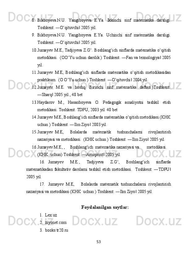 8. Bikboyeva.N.U.   Yangiboyeva   E.Ya.   Ikkinchi   sinf   matematika   darsligi.
Toshkent. ―O‘qituvchi  2005 yil.‖
9. Bikboyeva.N.U.   Yangiboyeva   E.Ya.   Uchinchi   sinf   matematika   darsligi.
Toshkent. ―O‘qituvchi  2005 yil.
‖
10. Jumayev   M.E,   Tadjiyeva   Z.G‘.   Boshlang‘ich   sinflarda   matematika   o‘qitish
metodikasi.  (OO‘Yu uchun darslik.) Toshkent. ―Fan va texnologiya  2005	
‖
yil.
11. Jumayev   M.E,   Boshlang‘ich   sinflarda   matematika   o‘qitish   metodikasidan
praktikum.  (O O‘Yu uchun ) Toshkent. ―O‘qituvchi  2004 yil.	
‖
12. Jumayev     M.E.    va    boshq.     Birinchi     sinf     matematika     daftari.)Toshkent.
―Sharq  2005 yil., 48 bet	
‖
13. Haydarov   M.,   Hasanboyeva   O.   Pedagogik   amaliyotni   tashkil   etish
metodikasi. Toshkent. TDPU, 2003 yil. 40 bet
14. Jumayev M.E, Boshlang‘ich sinflarda matematika o‘qitish metodikasi (KHK
uchun ) Toshkent. ―Ilm Ziyo  2003 yil.	
‖
15. Jumayev  M.E, Bolalarda   matematik   tushunchalarni   rivojlantirish
nazariyasi va metodikasi.  (KHK uchun ) Toshkent. ―Ilm Ziyo  2005 yil.	
‖
16. Jumayev M.E, , Boshlang‘ich  matematika nazariyasi va metodikasi.
(KHK  uchun) Toshkent. ―Arnoprint  2005 yil.	
‖
16. Jumayev   M.E.,   Tadjiyeva   Z.G‘,   Boshlang‘ich   sinflarda
matematikadan   fakultativ   darslarni   tashkil   etish   metodikasi.     Toshkent.   ―TDPU	
‖
2005 yil.
17. Jumayev  M.E, Bolalarda   matematik   tushunchalarni   rivojlantirish
nazariyasi va metodikasi (KHK  uchun ) Toshkent. ―Ilm Ziyo  2005 yil.	
‖
Foydalanilgan saytlar:
1. Lex.uz
2. ziyonet.com 
3. books tr20.ru 
53 