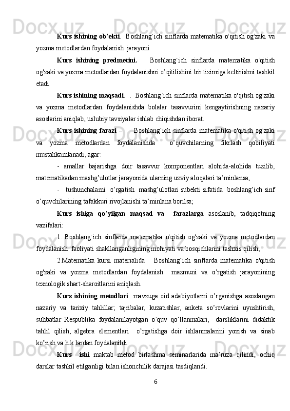 Kurs ishining   ob’ekti .    Boshlang`ich   sinflarda matematika o'qitish og'zaki va
yozma metodlardan foydalanish  jarayoni.
Kurs   ishining   predmetini.       Boshlang ` ich   sinflarda   matematika   o'qitish
og'zaki va yozma metodlardan foydalanish ni  o’qitilishini bir tizimiga keltirishni tashkil
etadi.
Kurs   ishining  maqsadi .   .    Boshlang ` ich  sinflarda matematika o'qitish og'zaki
va   yozma   metodlardan   foydalanishda   bolalar   tasavvurini   kengaytirishning   nazariy
asoslarini aniqlab, uslubiy tavsiyalar ishlab chiqishdan iborat. 
Kurs   ishining   farazi   –     .    Boshlang ` ich   sinflarda   matematika  o'qitish  og'zaki
va   yozma   metodlardan   foydalanishda     o’quvchilarning   fikrlash   qobiliyati
mustahkamlanadi, agar: 
-   amallar   bajarishga   doir   tasavvur   komponentlari   alohida-alohida   tuzilib,
matematikadan mashg’ulotlar jarayonida ularning uzviy aloqalari ta’minlansa;
-     tushunchalarni   o’rgatish   mashg’ulotlari subekti sifatida   boshlang’ich sinf
o’quvchilarining tafakkuri rivojlanishi ta’minlana borilsa;
Kurs   ishiga   qo’yilgan   maqsad   va     farazlarga   asoslanib,   tadqiqotning
vazifalari: 
1.   Boshlang ` ich   sinflarda   matematika   o'qitish   og'zaki   va   yozma   metodlardan
foydalanish  faoliyati shakllanganligining mohiyati va bosqichlarini tashxis qilish; 
2.Matematika   kursi   materialida       Boshlang`ich   sinflarda   matematika   o'qitish
og'zaki   va   yozma   metodlardan   foydalanish     mazmuni   va   o’rgatish   jarayonining
texnologik shart-sharoitlarini aniqlash.
Kurs   ishining   metodlari     mavzuga   oid   adabiyotlarni   o’rganishga   asoslangan
nazariy   va   tarixiy   tahlillar;   tajribalar,   kuzatishlar,   anketa   so’rovlarini   uyushtirish,
suhbatlar   Respublika   foydalanilayotgan   o’quv   qo’llanmalari,     darsliklarini   didaktik
tahlil   qilish,   algebra   elementlari     o’rgatishga   doir   ishlanmalarini   yozish   va   sinab
ko’rish va h.k lardan foydalanildi.
Kurs     ishi   maktab   metod   birlashma   seminarlarida   ma’ruza   qilindi,   ochiq
darslar tashkil etilganligi bilan ishonchilik darajasi tasdiqlandi.
6 