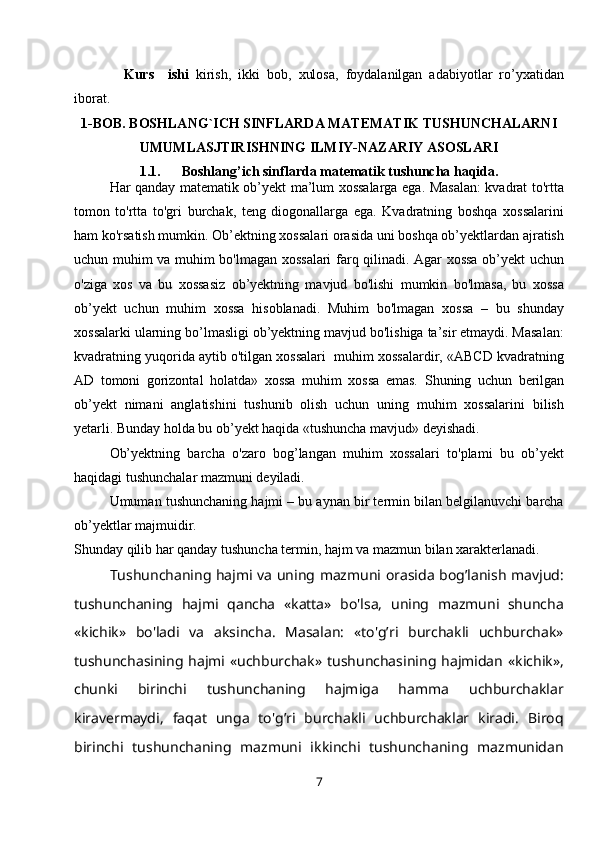   Kurs     ishi   kirish,   ikki   bob,   xulosa,   foydalanilgan   adabiyotlar   ro’yxatidan
iborat.
1-BOB.  BOSHLANG`ICH SINFLARDA MATEMATIK TUSHUNCHALARNI
UMUMLASJTIRISHNING ILMIY-NAZARIY ASOSLARI
1.1 .      Boshlang’ich sinflarda   matematik   tushuncha haqida .
Har qanday matematik ob’yekt ma’lum xossalarga ega. Masalan: kvadrat to'rtta
tomon   to'rtta   to'gri   burchak,   teng   diogonallarga   ega.   Kvadratning   boshqa   xossalarini
ham ko'rsatish mumkin. Ob’ektning xossalari orasida uni boshqa ob’yektlardan ajratish
uchun muhim va muhim bo'lmagan xossalari farq qilinadi. Agar xossa ob’yekt uchun
o'ziga   xos   va   bu   xossasiz   ob’yektning   mavjud   bo'lishi   mumkin   bo'lmasa,   bu   xossa
ob’yekt   uchun   muhim   xossa   hisoblanadi.   Muhim   bo'lmagan   xossa   –   bu   shunday
xossalarki ularning bo’lmasligi ob’yektning mavjud bo'lishiga ta’sir etmaydi. Masalan:
kvadratning yuqorida aytib o'tilgan xossalari  muhim xossalardir, «ABCD kvadratning
AD   tomoni   gorizontal   holatda»   xossa   muhim   xossa   emas.   Shuning   uchun   berilgan
ob’yekt   nimani   anglatishini   tushunib   olish   uchun   uning   muhim   xossalarini   bilish
yetarli. Bunday holda bu ob’yekt haqida «tushuncha mavjud» deyishadi.
Ob’yektning   barcha   o'zaro   bog’langan   muhim   xossalari   to'plami   bu   ob’yekt
haqidagi tushunchalar mazmuni deyiladi.
Umuman tushunchaning hajmi – bu aynan bir termin bilan belgilanuvchi barcha
ob’yektlar majmuidir.
Shunday qilib har qanday tushuncha termin, hajm va mazmun bilan xarakterlanadi.
Tushunchaning hajmi va uning mazmuni orasida bog’lanish mavjud:
tushunchaning   hajmi   qancha   «katta»   bo'lsa,   uning   mazmuni   shuncha
«kichik»   bo'ladi   va   aksincha.   Masalan:   «to'g’ri   burchakli   uchburchak»
tushunchasining hajmi  «uchburchak» tushunchasining  hajmidan  «kichik»,
chunki   birinchi   tushunchaning   hajmiga   hamma   uchburchaklar
kiravermaydi,   faqat   unga   to'g’ri   burchakli   uchburchaklar   kiradi.   Biroq
birinchi   tushunchaning   mazmuni   ikkinchi   tushunchaning   mazmunidan
7 