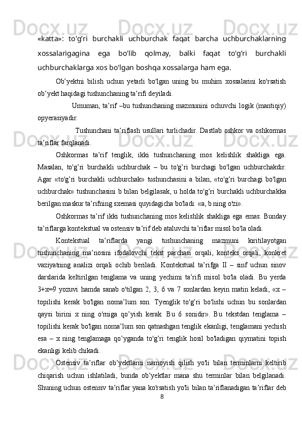 «katta»:   to'g’ri   burchakli   uchburchak   faqat   barcha   uchburchaklarning
xossalarigagina   ega   bo'lib   qolmay,   balki   faqat   to'g’ri   burchakli
uchburchaklarga xos bo'lgan boshqa xossalarga ham ega.
Ob’yektni   bilish   uchun   yetarli   bo'lgan   uning   bu   muhim   xossalarini   ko'rsatish
ob’yekt haqidagi tushunchaning ta’rifi deyiladi.
                           Umuman, ta’rif  –bu tushunchaning mazmunini  ochuvchi  logik (mantiqiy)
opyerasiyadir.
                             Tushunchani  ta’riflash  usullari  turlichadir. Dastlab  oshkor   va  oshkormas
ta’riflar farqlanadi.
Oshkormas   ta’rif   tenglik,   ikki   tushunchaning   mos   kelishlik   shakliga   ega.
Masalan,   to'g’ri   burchakli   uchburchak   –   bu   to'g’ri   burchagi   bo'lgan   uchburchakdir.
Agar   «to'g’ri   burchakli   uchburchak»   tushunchasini   a   bilan,   «to'g’ri   burchagi   bo'lgan
uchburchak» tushunchasini  b bilan belgilasak, u holda to'g’ri burchakli uchburchakka
berilgan maskur ta’rifning sxemasi quyidagicha bo'ladi: «a, b ning o'zi».
Oshkormas   ta’rif   ikki   tushunchaning   mos   kelishlik   shakliga   ega   emas.   Bunday
ta’riflarga kontekstual va ostensiv ta’rif deb ataluvchi ta’riflar misol bo'la oladi.
Kontekstual   ta’riflarda   yangi   tushunchaning   mazmuni   kiritilayotgan
tushunchaning   ma’nosini   ifodalovchi   tekst   parchasi   orqali,   konteks   orqali,   konkret
vaziyatning   analizi   orqali   ochib   beriladi.   Kontekstual   ta’rifga   II   –   sinf   uchun   sinov
darslarida   keltirilgan   tenglama   va   uning   yechimi   ta’rifi   misol   bo'la   oladi.   Bu   yerda
3+x=9   yozuvi   hamda   sanab   o'tilgan   2,   3,   6   va   7   sonlardan   keyin   matin   keladi,   «x   –
topilishi   kerak   bo'lgan   noma’lum   son.   Tyenglik   to'g’ri   bo'lishi   uchun   bu   sonlardan
qaysi   birini   x   ning   o'rniga   qo’yish   kerak.   Bu   6   sonidir».   Bu   tekstdan   tenglama   –
topilishi kerak bo'lgan noma’lum son qatnashgan tenglik ekanligi, tenglamani yechish
esa   –   x   ning   tenglamaga   qo’yganda   to'g’ri   tenglik   hosil   bo'ladigan   qiymatini   topish
ekanligi kelib chikadi.
Ostensiv   ta’riflar   ob’yektlarni   namoyish   qilish   yo'li   bilan   terminlarni   keltirib
chiqarish   uchun   ishlatiladi,   bunda   ob’yektlar   mana   shu   terminlar   bilan   belgilanadi.
Shuning uchun ostensiv ta’riflar yana ko'rsatish yo'li bilan ta’riflanadigan ta’riflar deb
8 