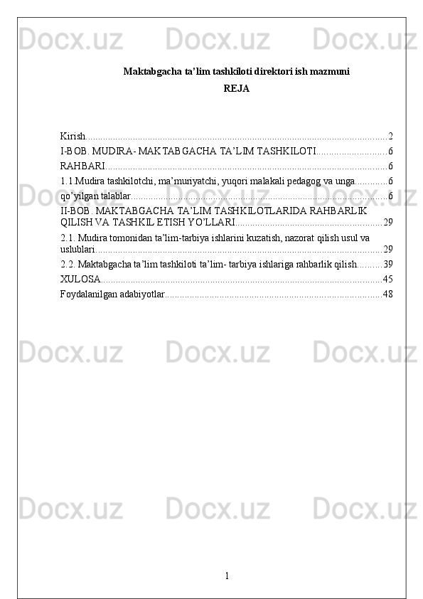 Maktabgacha ta’lim tashkiloti direktori ish mazmuni
REJA
Kirish. ........................................................................................................................ 2
I-BOB. MUDIRA- MAKTABGACHA TA’LIM TASHKILOTI ............................ 6
RAHBARI ................................................................................................................. 6
1.1.Mudira tashkilotchi, ma’muriyatchi, yuqori malakali pedagog va unga ............. 6
qo’yilgan talablar. ...................................................................................................... 6
II-BOB. MAKTABGACHA TA’LIM TASHKILOTLARIDA RAHBARLIK 
QILISH VA TASHKIL ETISH YO’LLARI ........................................................... 29
2.1. Mudira tomonidan ta’lim-tarbiya ishlarini kuzatish, nazorat qilish usul va 
uslublari ................................................................................................................... 29
2.2. Maktabgacha ta’lim tashkiloti ta’lim- tarbiya ishlariga rahbarlik qilish .......... 39
XULOSA ................................................................................................................. 45
Foydalanilgan adabiyotlar ....................................................................................... 48
1 