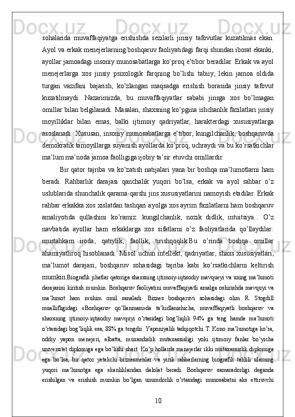 sohalarida   muvaffaqiyatga   erishishda   sezilarli   jinsiy   tafovutlar   kuzatilmas   ekan.
Ayol va erkak menejerlarning boshqaruv faoliyatidagi farqi shundan iborat ekanki,
ayollar jamoadagi insoniy munosabatlarga ko’proq e’tibor beradilar. Erkak va ayol
menejerlarga   xos   jinsiy   psixologik   farqning   bo’lishi   tabiiy,   lekin   jamoa   oldida
turgan   vazifani   bajarish,   ko’zlangan   maqsadga   erishish   borasida   jinsiy   tafovut
kuzatilmaydi.   Nazarimizda,   bu   muvaffaqiyatlar   sababi   jinsga   xos   bo’lmagan
omillar bilan belgilanadi. Masalan, shaxsning ko’pgina ishchanlik fazilatlari jinsiy
moyilliklar   bilan   emas,   balki   ijtimoiy   qadriyatlar,   harakterdagi   xususiyatlarga
asoslanadi.   Xususan,   insoniy   munosabatlarga   e’tibor,   kungilchanlik,   boshqaruvda
demokratik tamoyillarga suyanish ayollarda ko’proq, uchraydi va bu ko’rsatkichlar
ma’lum ma’noda jamoa faolligiga ijobiy ta’sir etuvchi omillardir. 
Bir  qator  tajriba  va ko’zatish  natijalari  yana  bir   boshqa  ma’lumotlarni   ham
beradi.   Rahbarlik   darajasi   qanchalik   yuqori   bo’lsa,   erkak   va   ayol   rahbar   o’z
uslublarida shunchalik qarama-qarshi jins xususiyatlarini namoyish etadilar. Erkak
rahbar erkakka xos xislatdan tashqari ayolga xos ayrim fazilatlarni ham boshqaruv
amaliyotida   qullashini   ko’ramiz:   kungilchanlik,   nozik   didlik,   intuitsiya...   O’z
navbatida   ayollar   ham   erkaklarga   xos   sifatlarni   o’z   faoliyatlarida   qo’llaydilar:
mustahkam   iroda,   qatiylik,   faollik,   tirishqoqlik.Bu   o’rinda   boshqa   omillar
ahamiyatliroq   hisoblanadi.   Misol   uchun   intellekt,  qadriyatlar,  shaxs   xususiyatlari,
ma’lumot   darajasi,   boshqaruv   sohasidagi   tajriba   kabi   ko’rsatkichlarni   keltirish
mumkin. Biografik jihatlar qatoriga shaxsning ijtimoiy-iqtisodiy mavqueyi va uning ma’lumoti
darajasini kiritish mumkin. Boshqaruv faoliyatini muvaffaqiyatli amalga oshirishda mavquyi va
ma’lumot   ham   muhim   omil   sanaladi.   Biznes   boshqaruvi   sohasidagi   olim   R.   Stogdill
muallifligidagi   «Boshqaruv   qo’llanmasi»da   ta’kidlanishicha,   muvaffaqiyatli   boshqaruv   va
shaxsning   ijtimoiy-iqtisodiy   mavquyi   o’rtasidagi   bog’liqlik   94%   ga   teng   hamda   ma’lumoti
o’rtasidagi bog’liqlik esa, 88% ga tengdir. Yaponiyalik tadqiqotchi T. Kono ma’lumotiga ko’ra,
oddiy   yapon   menejeri,   albatta,   muxandislik   mutaxassisligi   yoki   ijtimoiy   fanlar   bo’yicha
universitet diplomiga ega bo’lishi shart. Ko’p hollarda menejerlar  ikki mutaxassislik diplomiga
ega   bo’lsa,   bir   qator   yetakchi   biznesmenlar   va   yirik   rahbarlarning   biografik   tahlili   ularning
yuqori   ma’lumotga   ega   ekanliklaridan   dalolat   beradi.   Boshqaruv   samaradorligi   deganda
erishilgan   va   erishish   mumkin   bo’lgan   unumdorlik   o’rtasidagi   munosabatni   aks   ettiruvchi
10