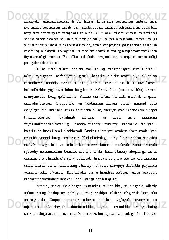 xususiyatni   tushunamiz.Bunday   ta’rifni   faoliyat   ko’rsatishni   boshqarishga   nisbatan   ham,
rivojlanishni   boshqarishga   nisbatan   ham   ishlatsa   bo’ladi.   Lekin   bu   holatlarning   har   birida   turli
natijalar va turli xarajatlar hisobga olinishi kerak. Ta’lim tashkiloti o’zi uchun ta’lim sifati iloji
boricha   yuqori   darajada   bo’lishini   ta’minlay   oladi   (bu   yuqori   samaradorlik   hamda   faoliyat
yuritishni boshqarishdan dalolat berishi mumkin), ammo ayni paytda u yangiliklarni o’zlashtirish
va o’zining salohiyatini kuchaytirish uchun ob’ektiv tarzda ta’limning mavjud imkoniyatlaridan
foydalanmasligi   mumkin.   Bu   ta’lim   tashkilotini   rivojlantirishni   boshqarish   samaradorligi
pastligidan dalolat beradi.
Ta’lim   sifati   ta’lim   oluvchi   yoshlarning   xabardorligini   rivojlantirishni
ta’minlaydigan ta’lim faoliyatining turli jihatlarini, o’qitish mazmuni, shakllari va
metodlarini,   moddiy-texnika   bazasini,   kadrlar   tarkibini   va   h.   k.   tavsiflovchi
ko’rsatkichlar   yig’indisi   bilan   belgilanadi.«Bilimdonlik»   («xabardorlik»)   termini
menejmentda   keng   qo’llaniladi.   Ammo   uni   ta’lim   tizimida   ishlatish   u   qadar
ommalashmagan.   O’quvchilar   va   talabalarga   nimani   berish   maqsad   qilib
qo’yilganligini   aniqlash   uchun   ko’pincha   bilim,   qadriyat   yoki   ishonch   va   e’tiqod
tushunchalaridan   foydalanib   kelingan   va   hozir   ham   shulardan
foydalanilmoqda.Shaxsning   ijtimoiy-iqtisodiy   mavquyi   rahbarlik   faoliyatini
bajarishida   kuchli   omil   hisoblanadi.   Buning   ahamiyati   ayniqsa   sharq   madaniyati
misolida   yaqqol   kuzga   tashlanadi.   Xududimizdagi   oddiy   fuqaro   rahbar   shaxsida
nufuzli,   o’ziga   to’q   va   to’la-to’kis   insonni   kurishni   xoxlaydi.   Rahbar   mayda
iqtisodiy   muammolarni   bemalol   xal   qila   olishi,   katta   ijtimoiy   aloqalarga   molik
ekanligi   bilan   hamda   o’z   aqliy   qobiliyati,   tajribasi   bo’yicha   boshqa   xodimlardan
ustun   turishi   lozim.   Rahbarning   ijtimoiy-   iqtisodiy   mavquyi   dastlabki   paytlarda
yetakchi   rolni   o’ynaydi.   Keyinchalik   esa   u   haqidagi   bo’lgan   jamoa   tasavvuri
rahbarning vazifalarni ado etish qobiliyatiga borib taqaladi.
  Ammo,   shaxs   shakllangan   muxitning   rahbarlikka,   shuningdek,   oilaviy
an’analarning   boshqaruv   qobiliyati   rivojlanishiga   ta’sirini   o’rganish   ham   o’ta
ahamiyatlidir.   Xaqiqatan,   rahbar   oilasida   tug’ilish,   ulg’ayish   davomida   ota
tajribasini   o’zlashtirish   dominantlikka,   ya’ni   ustunlikka   moyillikning
shakllanishiga   asos   bo’lishi   mumkin.   Biznes   boshqaruvi   sohasidagi   olim   F.Fidler
11 