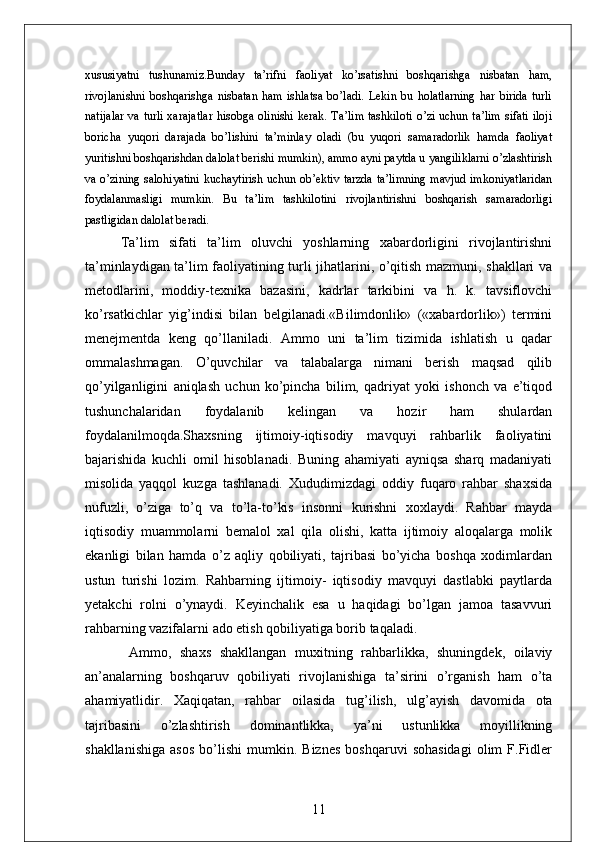 xususiyatni   tushunamiz.Bunday   ta’rifni   faoliyat   ko’rsatishni   boshqarishga   nisbatan   ham,
rivojlanishni   boshqarishga   nisbatan   ham   ishlatsa   bo’ladi.   Lekin   bu   holatlarning   har   birida   turli
natijalar va turli xarajatlar hisobga olinishi kerak. Ta’lim tashkiloti o’zi uchun ta’lim sifati iloji
boricha   yuqori   darajada   bo’lishini   ta’minlay   oladi   (bu   yuqori   samaradorlik   hamda   faoliyat
yuritishni boshqarishdan dalolat berishi mumkin), ammo ayni paytda u yangiliklarni o’zlashtirish
va o’zining salohiyatini kuchaytirish uchun ob’ektiv tarzda ta’limning mavjud imkoniyatlaridan
foydalanmasligi   mumkin.   Bu   ta’lim   tashkilotini   rivojlantirishni   boshqarish   samaradorligi
pastligidan dalolat beradi.
Ta’lim   sifati   ta’lim   oluvchi   yoshlarning   xabardorligini   rivojlantirishni
ta’minlaydigan ta’lim faoliyatining turli jihatlarini, o’qitish mazmuni, shakllari va
metodlarini,   moddiy-texnika   bazasini,   kadrlar   tarkibini   va   h.   k.   tavsiflovchi
ko’rsatkichlar   yig’indisi   bilan   belgilanadi.«Bilimdonlik»   («xabardorlik»)   termini
menejmentda   keng   qo’llaniladi.   Ammo   uni   ta’lim   tizimida   ishlatish   u   qadar
ommalashmagan.   O’quvchilar   va   talabalarga   nimani   berish   maqsad   qilib
qo’yilganligini   aniqlash   uchun   ko’pincha   bilim,   qadriyat   yoki   ishonch   va   e’tiqod
tushunchalaridan   foydalanib   kelingan   va   hozir   ham   shulardan
foydalanilmoqda.Shaxsning   ijtimoiy-iqtisodiy   mavquyi   rahbarlik   faoliyatini
bajarishida   kuchli   omil   hisoblanadi.   Buning   ahamiyati   ayniqsa   sharq   madaniyati
misolida   yaqqol   kuzga   tashlanadi.   Xududimizdagi   oddiy   fuqaro   rahbar   shaxsida
nufuzli,   o’ziga   to’q   va   to’la-to’kis   insonni   kurishni   xoxlaydi.   Rahbar   mayda
iqtisodiy   muammolarni   bemalol   xal   qila   olishi,   katta   ijtimoiy   aloqalarga   molik
ekanligi   bilan   hamda   o’z   aqliy   qobiliyati,   tajribasi   bo’yicha   boshqa   xodimlardan
ustun   turishi   lozim.   Rahbarning   ijtimoiy-   iqtisodiy   mavquyi   dastlabki   paytlarda
yetakchi   rolni   o’ynaydi.   Keyinchalik   esa   u   haqidagi   bo’lgan   jamoa   tasavvuri
rahbarning vazifalarni ado etish qobiliyatiga borib taqaladi.
  Ammo,   shaxs   shakllangan   muxitning   rahbarlikka,   shuningdek,   oilaviy
an’analarning   boshqaruv   qobiliyati   rivojlanishiga   ta’sirini   o’rganish   ham   o’ta
ahamiyatlidir.   Xaqiqatan,   rahbar   oilasida   tug’ilish,   ulg’ayish   davomida   ota
tajribasini   o’zlashtirish   dominantlikka,   ya’ni   ustunlikka   moyillikning
shakllanishiga   asos   bo’lishi   mumkin.   Biznes   boshqaruvi   sohasidagi   olim   F.Fidler
11