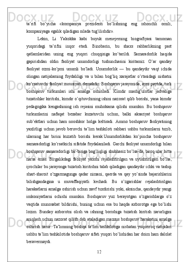 ta’rifi   bo’yicha   «kompaniya   prezidenti   bo’lishning   eng   ishonchli   omili,
kompaniyaga egalik qiladigan oilada tug’ilishdir». 
Lekin,   Li   Yakokka   kabi   buyuk   menejerning   biografiyasi   tamoman
yuqoridagi   ta’rifni   inqor   etadi.   Binobarin,   bu   shaxs   rahbarlikning   past
qatlamlaridan   uning   eng   yuqori   chuqqisiga   ko’tarildi.   Samaradorlik   haqida
gapirishdan   oldin   faoliyat   unumdorligi   tushunchasini   kiritamiz.   O’ar   qanday
faoliyat   ozmi-ko’pmi   unumli   bo’ladi.   Unumdorlik   —   bu   qandaydir   vaqt   ichida
olingan   natijalarning   foydaliligi   va   u   bilan   bog’liq   xarajatlar   o’rtasidagi   nisbatni
ko’rsatuvchi faoliyat xususiyati demakdir.   Boshqaruv jarayonida, ayni paytda, turli
boshqaruv   turkumlari   ishi   amalga   oshiriladi.   Kimdir   mashg’ulotlar   jadvaliga
tuzatishlar kiritishi, kimdir o’qituvchining ishini nazorat qilib borishi, yana kimdir
pedagogika   kengashining   ish   rejasini   muhokama   qilishi   mumkin.   Bu   boshqaruv
turkumlarini   nafaqat   bexabar   kuzatuvchi   uchun,   balki   aksariyat   boshqaruv
sub’ektlari   uchun   ham   nooshkor   holga   keltiradi.   Ammo   boshqaruv   faoliyatining
yaxlitligi   uchun   javob   beruvchi   ta’lim   tashkiloti   rahbari   ushbu   turkumlarni   tuzib,
ularning   har   birini   kuzatib   borishi   kerak.Unumdorlikdan   ko’pincha   boshqaruv
samaradorligi ko’rsatkichi sifatida foydalaniladi. Garchi faoliyat unumdorligi bilan
boshqaruv samaradorligi bir-biriga bog’liqligi shubhasiz bo’lsa-da, biroq ular bitta
narsa   emas.   Birgalikdagi   faoliyat   yaxshi   rejalashtirilgan   va   uyushtirilgan   bo’lsa,
ijrochilar bu jarayonga tuzatish kiritishni talab qiladigan qandaydir ichki va tashqi
shart-sharoit   o’zgarmagunga   qadar   nimani,   qaerda   va   qay   yo’sinda   bajarishlarini
bilishgandagina   u   muvaffaqiyatli   kechadi.   Bu   o’zgarishlar   rejalashtirilgan
harakatlarni amalga oshirish uchun xavf tuxdirishi yoki, aksincha, qandaydir yangi
imkoniyatlarni   ochishi   mumkin.   Boshqaruv   yuz   berayotgan   o’zgarishlarga   o’z
vaqtida   munosabat   bildirishi,   buning   uchun   esa   bu   haqda   axborotga   ega   bo’lishi
lozim.   Bunday   axborotni   olish   va   ishning   borishiga   tuzatish   kiritish   zarurligini
aniqlash uchun nazorat qilish deb ataladigan maxsus boshqaruv harakatini amalga
oshirish zarur. Ta’limning boshqa ta’lim tashkilotiga nisbatan yuqoriroq natijalari
ushbu ta’lim tashkilotida boshqaruv sifati yuqori bo’lishidan har doim ham dalolat
beravermaydi.
12