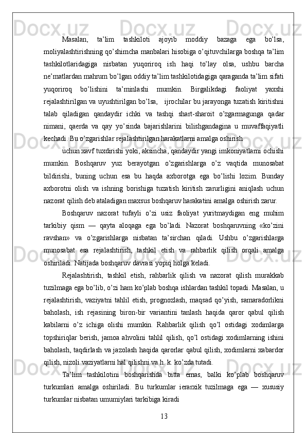 Masalan,   ta’lim   tashkiloti   ajoyib   moddiy   bazaga   ega   bo’lsa,
moliyalashtirishning qo’shimcha manbalari hisobiga o’qituvchilarga boshqa ta’lim
tashkilotlaridagiga   nisbatan   yuqoriroq   ish   haqi   to’lay   olsa,   ushbu   barcha
ne’matlardan mahrum bo’lgan oddiy ta’lim tashkilotidagiga qaraganda ta’lim sifati
yuqoriroq   bo’lishini   ta’minlashi   mumkin.   Birgalikdagi   faoliyat   yaxshi
rejalashtirilgan va uyushtirilgan bo’lsa,     ijrochilar bu jarayonga tuzatish kiritishni
talab   qiladigan   qandaydir   ichki   va   tashqi   shart-sharoit   o’zgarmagunga   qadar
nimani,   qaerda   va   qay   yo’sinda   bajarishlarini   bilishgandagina   u   muvaffaqiyatli
kechadi. Bu o’zgarishlar rejalashtirilgan harakatlarni amalga oshirish 
uchun xavf tuxdirishi yoki, aksincha, qandaydir yangi imkoniyatlarni ochishi
mumkin.   Boshqaruv   yuz   berayotgan   o’zgarishlarga   o’z   vaqtida   munosabat
bildirishi,   buning   uchun   esa   bu   haqda   axborotga   ega   bo’lishi   lozim.   Bunday
axborotni   olish   va   ishning   borishiga   tuzatish   kiritish   zarurligini   aniqlash   uchun
nazorat qilish deb ataladigan maxsus boshqaruv harakatini amalga oshirish zarur.
Boshqaruv   nazorat   tufayli   o’zi   usiz   faoliyat   yuritmaydigan   eng   muhim
tarkibiy   qism   —   qayta   aloqaga   ega   bo’ladi.   Nazorat   boshqaruvning   «ko’zini
ravshan»   va   o’zgarishlarga   nisbatan   ta’sirchan   qiladi.   Ushbu   o’zgarishlarga
munosabat   esa   rejalashtirish,   tashkil   etish   va   rahbarlik   qilish   orqali   amalga
oshiriladi. Natijada boshqaruv davrasi yopiq holga keladi.
Rejalashtirish,   tashkil   etish,   rahbarlik   qilish   va   nazorat   qilish   murakkab
tuzilmaga ega bo’lib, o’zi ham ko’plab boshqa ishlardan tashkil topadi. Masalan, u
rejalashtirish,   vaziyatni   tahlil   etish,   prognozlash,   maqsad   qo’yish,   samaradorlikni
baholash,   ish   rejasining   biron-bir   variantini   tanlash   haqida   qaror   qabul   qilish
kabilarni   o’z   ichiga   olishi   mumkin.   Rahbarlik   qilish   qo’l   ostidagi   xodimlarga
topshiriqlar   berish,   jamoa   ahvolini   tahlil   qilish,   qo’l   ostidagi   xodimlarning   ishini
baholash, taqdirlash va jazolash haqida qarorlar qabul qilish, xodimlarni xabardor
qilish, nizoli vaziyatlarni hal qilishni va h. k. ko’zda tutadi.
Ta’lim   tashkilotini   boshqarishda   bitta   emas,   balki   ko’plab   boshqaruv
turkumlari   amalga   oshiriladi.   Bu   turkumlar   ierarxik   tuzilmaga   ega   —   xususiy
turkumlar nisbatan   umumiylari   tarkibiga   kiradi
13 