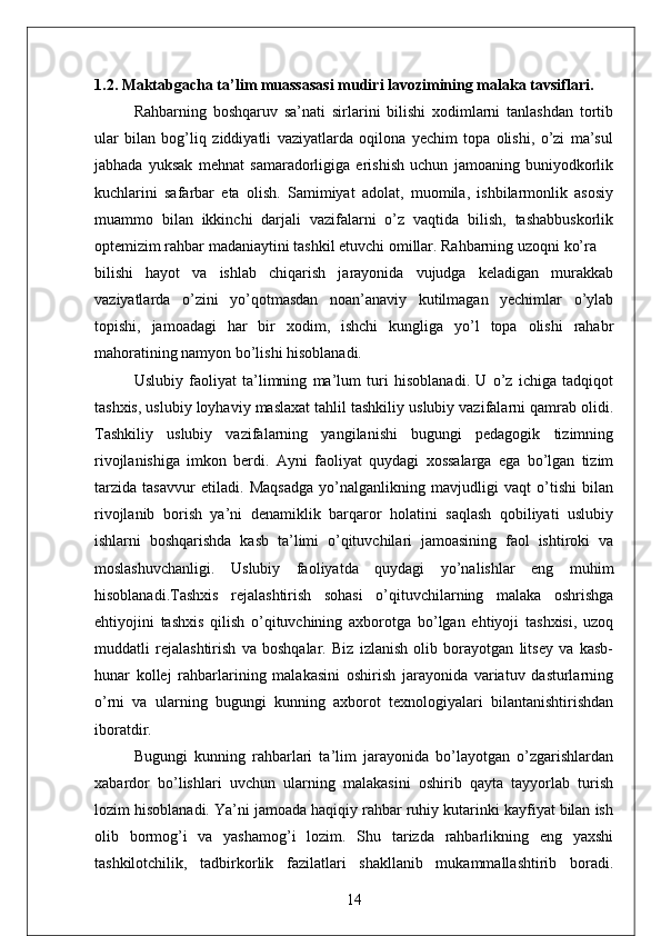 1.2. Maktabgacha ta’lim muassasasi mudiri lavozimining malaka tavsiflari .
Rahbarning   boshqaruv   sa’nati   sirlarini   bilishi   xodimlarni   tanlashdan   tortib
ular   bilan   bog’liq   ziddiyatli   vaziyatlarda   oqilona   yechim   topa   olishi,   o’zi   ma’sul
jabhada   yuksak   mehnat   samaradorligiga   erishish   uchun   jamoaning   buniyodkorlik
kuchlarini   safarbar   eta   olish.   Samimiyat   adolat,   muomila,   ishbilarmonlik   asosiy
muammo   bilan   ikkinchi   darjali   vazifalarni   o’z   vaqtida   bilish,   tashabbuskorlik
optemizim rahbar madaniaytini tashkil etuvchi omillar. Rahbarning uzoqni ko’ra 
bilishi   hayot   va   ishlab   chiqarish   jarayonida   vujudga   keladigan   murakkab
vaziyatlarda   o’zini   yo’qotmasdan   noan’anaviy   kutilmagan   yechimlar   o’ylab
topishi,   jamoadagi   har   bir   xodim,   ishchi   kungliga   yo’l   topa   olishi   rahabr
mahoratining namyon bo’lishi hisoblanadi. 
Uslubiy   faoliyat   ta’limning   ma’lum   turi   hisoblanadi.   U   o’z   ichiga   tadqiqot
tashxis, uslubiy loyhaviy maslaxat tahlil tashkiliy uslubiy vazifalarni qamrab olidi.
Tashkiliy   uslubiy   vazifalarning   yangilanishi   bugungi   pedagogik   tizimning
rivojlanishiga   imkon   berdi.   Ayni   faoliyat   quydagi   xossalarga   ega   bo’lgan   tizim
tarzida   tasavvur   etiladi.   Maqsadga   yo’nalganlikning   mavjudligi   vaqt   o’tishi   bilan
rivojlanib   borish   ya’ni   denamiklik   barqaror   holatini   saqlash   qobiliyati   uslubiy
ishlarni   boshqarishda   kasb   ta’limi   o’qituvchilari   jamoasining   faol   ishtiroki   va
moslashuvchanligi.   Uslubiy   faoliyatda   quydagi   yo’nalishlar   eng   muhim
hisoblanadi.Tashxis   rejalashtirish   sohasi   o’qituvchilarning   malaka   oshrishga
ehtiyojini   tashxis   qilish   o’qituvchining   axborotga   bo’lgan   ehtiyoji   tashxisi,   uzoq
muddatli   rejalashtirish   va   boshqalar.   Biz   izlanish   olib   borayotgan   litsey   va   kasb-
hunar   kollej   rahbarlarining   malakasini   oshirish   jarayonida   variatuv   dasturlarning
o’rni   va   ularning   bugungi   kunning   axborot   texnologiyalari   bilantanishtirishdan
iboratdir. 
Bugungi   kunning   rahbarlari   ta’lim   jarayonida   bo’layotgan   o’zgarishlardan
xabardor   bo’lishlari   uvchun   ularning   malakasini   oshirib   qayta   tayyorlab   turish
lozim hisoblanadi. Ya’ni jamoada haqiqiy rahbar ruhiy kutarinki kayfiyat bilan ish
olib   bormog’i   va   yashamog’i   lozim.   Shu   tarizda   rahbarlikning   eng   yaxshi
tashkilotchilik,   tadbirkorlik   fazilatlari   shakllanib   mukammallashtirib   boradi.
14