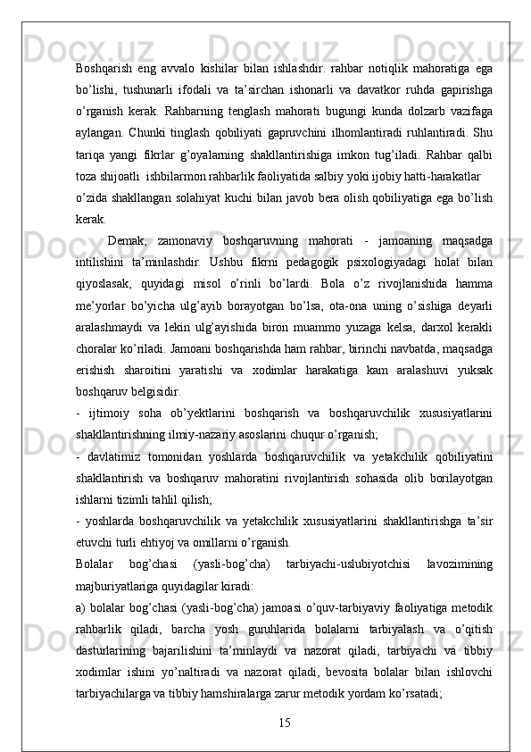 Boshqarish   eng   avvalo   kishilar   bilan   ishlashdir.   rahbar   notiqlik   mahoratiga   ega
bo’lishi,   tushunarli   ifodali   va   ta’sirchan   ishonarli   va   davatkor   ruhda   gapirishga
o’rganish   kerak.   Rahbarning   tenglash   mahorati   bugungi   kunda   dolzarb   vazifaga
aylangan.   Chunki   tinglash   qobiliyati   gapruvchini   ilhomlantiradi   ruhlantiradi.   Shu
tariqa   yangi   fikrlar   g’oyalarning   shakllantirishiga   imkon   tug’iladi.   Rahbar   qalbi
toza shijoatli  ishbilarmon rahbarlik faoliyatida salbiy yoki ijobiy hatti-harakatlar 
o’zida shakllangan solahiyat  kuchi bilan javob bera olish qobiliyatiga ega bo’lish
kerak. 
Demak,   zamonaviy   boshqaruvning   mahorati   -   jamoaning   maqsadga
intilishini   ta’minlashdir.   Ushbu   fikrni   pedagogik   psixologiyadagi   holat   bilan
qiyoslasak,   quyidagi   misol   o’rinli   bo’lardi.   Bola   o’z   rivojlanishida   hamma
me’yorlar   bo’yicha   ulg’ayib   borayotgan   bo’lsa,   ota-ona   uning   o’sishiga   deyarli
aralashmaydi   va   lekin   ulg’ayishida   biron   muammo   yuzaga   kelsa,   darxol   kerakli
choralar ko’riladi. Jamoani boshqarishda ham rahbar, birinchi navbatda, maqsadga
erishish   sharoitini   yaratishi   va   xodimlar   harakatiga   kam   aralashuvi   yuksak
boshqaruv belgisidir. 
-   ijtimoiy   soha   ob’yektlarini   boshqarish   va   boshqaruvchilik   xususiyatlarini
shakllantirishning ilmiy-nazariy asoslarini chuqur o’rganish; 
-   davlatimiz   tomonidan   yoshlarda   boshqaruvchilik   va   yetakchilik   qobiliyatini
shakllantirish   va   boshqaruv   mahoratini   rivojlantirish   sohasida   olib   borilayotgan
ishlarni tizimli tahlil qilish; 
-   yoshlarda   boshqaruvchilik   va   yetakchilik   xususiyatlarini   shakllantirishga   ta’sir
etuvchi turli ehtiyoj va omillarni o’rganish.
Bolalar   bog’chasi   (yasli-bog’cha)   tarbiyachi-uslubiyotchisi   lavozimining
majburiyatlariga quyidagilar kiradi:
a)  bolalar  bog’chasi  (yasli-bog’cha)   jamoasi   o’quv-tarbiyaviy faoliyatiga metodik
rahbarlik   qiladi,   barcha   yosh   guruhlarida   bolalarni   tarbiyalash   va   o’qitish
dasturlarining   bajarilishini   ta’minlaydi   va   nazorat   qiladi,   tarbiyachi   va   tibbiy
xodimlar   ishini   yo’naltiradi   va   nazorat   qiladi,   bevosita   bolalar   bilan   ishlovchi
tarbiyachilarga va tibbiy hamshiralarga zarur metodik yordam ko’rsatadi;
15 