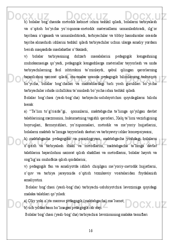 b)   bolalar   bog’chasida   metodik   kabinet   ishini   tashkil   qiladi,   bolalarni   tarbiyalash
va   o’qitish   bo’yicha   yo’riqnoma-metodik   materiallarni   umumlashtiradi,   ilg’or
tajribani   o’rganadi   va umumlashtiradi,  tarbiyachilar   va  tibbiy  hamshiralar  orasida
tajriba almashish ishlarini tashkil qiladi tarbiyachilar uchun ularga amaliy yordam
berish maqsadida maslahatlar o’tkazadi;
v)   bolalar   tarbiyasining   dolzarb   masalalarini   pedagogik   kengashning
muhokamasiga   qo’yadi,   pedagogik   kengashlarga   materiallar   tayyorlash   va   unda
tarbiyachilarning   faol   ishtirokini   ta’minlaydi,   qabul   qilingan   qarorlarning
bajarilishini   nazorat   qiladi,   ota-onalar   orasida   pedagogik   bilimlarning   tashviqoti
bo’yicha,   bolalar   bog’chalari   va   maktablardagi   turli   yosh   guruhlari   bo’yicha
tarbiyachilar ishida izchillikni ta’minlash bo’yicha ishni tashkil qiladi.
Bolalar   bog’chasi   (yasli-bog’cha)   tarbiyachi-uslubiyotchisi   quyidagilarni   bilishi
kerak:
a)   “Ta’lim   to’g’risida”gi,     qonunlarni,   maktabgacha   ta’limga   qo’yilgan   davlat
talablarining mazmunini, hukumatning tegishli qarorlari, Xalq ta’limi vazirligining
buyruqlari,   farmoyishlari,   yo’riqnomalari,   metodik   va   me’yoriy   hujjatlarini,
bolalarni maktab ta’limiga tayyorlash dasturi va tarbiyaviy ishlar konsepsiyasini;
b)   maktabgacha   pedagogika   va   psixologiyani,   maktabgacha   yoshdagi   bolalarni
o’qitish   va   tarbiyalash   shakl   va   metodlarini,   maktabgacha   ta’limga   davlat
talablarini   bajarilishini   nazorat   qilish   shakllari   va   metodlarini,   bolalar   hayoti   va
sog’lig’ini muhofaza qilish qoidalarini;
v)   pedagogik   fan   va   amaliyotda   ishlab   chiqilgan   me’yoriy-metodik   hujjatlarni,
o’quv   va   tarbiya   jarayonida   o’qitish   texnikaviy   vositalaridan   foydalanish
amaliyotini.
  Bolalar   bog’chasi   (yasli-bog’cha)   tarbiyachi-uslubiyotchisi   lavozimiga   quyidagi
malaka talablari qo’yiladi:
a) Oliy yoki o’rta maxsus pedagogik (maktabgacha) ma’lumot;
b) uch yildan kam bo’lmagan pedagogik ish staji.
 Bolalar bog’chasi (yasli-bog’cha) tarbiyachisi lavozimining malaka tasniflari
16 