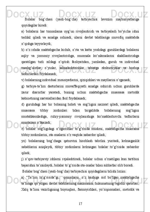   Bolalar   bog’chasi   (yasli-bog’cha)   tarbiyachisi   lavozim   majburiyatlariga
quyidagilar kiradi:
a)   bolalarni   har   tomonlama   uyg’un   rivojlantirish   va   tarbiyalash   bo’yicha   ishni
tashkil   qiladi   va   amalga   oshiradi,   ularni   davlat   talablariga   muvofiq   maktabda
o’qishga tayyorlaydi;
b)   o’z   ishida   maktabgacha   kichik,   o’rta   va   katta   yoshdagi   guruhlardagi   bolalarni
aqliy   va   jismoniy   rivojlantirishga,   muomala   ko’nikmalarini   shakllantirishga
qaratilgan   turli   xildagi   o’qitish   faoliyatidan,   jumladan,   guruh   va   individual
mashg’ulotlar,   o’yinlar,   sahnalashtirishlar,   tabiatga   ekskursiyalar   va   boshqa
tadbirlardan foydalanadi;
v) bolalarning individual xususiyatlarini, qiziqishlari va mayllarini o’rganadi;
g)   tarbiya-ta’lim   dasturlarini   muvaffaqiyatli   amalga   oshirish   uchun   guruhlarda
zarur   sharoitlar   yaratadi,   buning   uchun   maktabgacha   muassasa   metodik
kabinetining materiallaridan faol foydalanadi;
d)   guruhdagi   har   bir   bolaning   holati   va   sog’ligini   nazorat   qiladi,   maktabgacha
muassasa   tibbiy   xodimlari   bilan   birgalikda   bolalarning   sog’ligini
mustahkamlashga,   ruhiy-jismoniy   rivojlanishiga   ko’maklashuvchi   tadbirlarni
muntazam o’tkazadi;
e)   bolalar   sog’ligidagi   o’zgarishlar   to’g’risida   mudirni,   maktabgacha   muassasa
tibbiy xodimlarini, ota-onalarni o’z vaqtida xabardor qiladi;
yo)   bolalarning   bog’chaga   qatnovini   hisoblash   tabelini   yuritadi,   kelmaganlik
sabablarini   aniqlaydi,   tibbiy   xodimlarni   kelmagan   bolalar   to’g’risida   xabardor
qiladi;
j)   o’quv-tarbiyaviy   ishlarni   rejalashtiradi,   bolalar   uchun   o’rnatilgan   kun   tartibini
bajarishni ta’minlaydi, bolalar to’g’risida ota-onalar bilan suhbatlar olib boradi.
 Bolalar bog’chasi (yasli-bog’cha) tarbiyachisi quyidagilarni bilishi lozim:
a)   “Ta’lim   to’g’risida”gi,     qonunlarni,   o’z   kasbiga   oid   bo’lgan   maktabgacha
ta’limga qo’yilgan davlat talablarining mazmunini, hukumatning tegishli qarorlari,
Xalq   ta’limi   vazirligining   buyruqlari,   farmoyishlari,   yo’riqnomalari,   metodik   va
17 