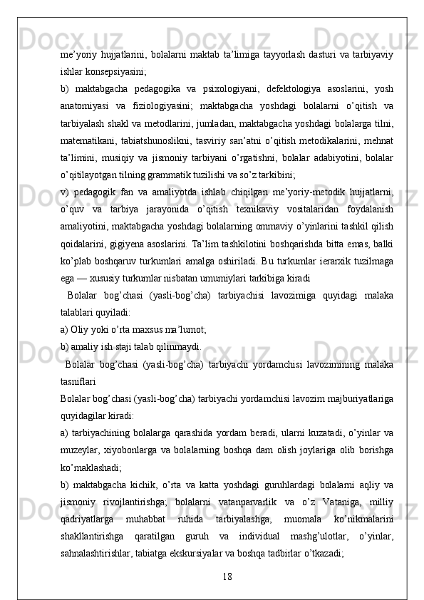 me’yoriy   hujjatlarini,   bolalarni   maktab   ta’limiga   tayyorlash   dasturi   va   tarbiyaviy
ishlar konsepsiyasini;
b)   maktabgacha   pedagogika   va   psixologiyani,   defektologiya   asoslarini,   yosh
anatomiyasi   va   fiziologiyasini;   maktabgacha   yoshdagi   bolalarni   o’qitish   va
tarbiyalash shakl va metodlarini, jumladan, maktabgacha yoshdagi bolalarga tilni,
matematikani,   tabiatshunoslikni,   tasviriy   san’atni   o’qitish   metodikalarini,   mehnat
ta’limini,   musiqiy   va   jismoniy   tarbiyani   o’rgatishni,   bolalar   adabiyotini,   bolalar
o’qitilayotgan tilning grammatik tuzilishi va so’z tarkibini;
v)   pedagogik   fan   va   amaliyotda   ishlab   chiqilgan   me’yoriy-metodik   hujjatlarni,
o’quv   va   tarbiya   jarayonida   o’qitish   texnikaviy   vositalaridan   foydalanish
amaliyotini, maktabgacha yoshdagi bolalarning ommaviy o’yinlarini tashkil qilish
qoidalarini, gigiyena asoslarini. Ta’lim tashkilotini boshqarishda bitta emas, balki
ko’plab   boshqaruv   turkumlari   amalga   oshiriladi.   Bu   turkumlar   ierarxik  tuzilmaga
ega — xususiy turkumlar nisbatan   umumiylari   tarkibiga   kiradi
  Bolalar   bog’chasi   (yasli-bog’cha)   tarbiyachisi   lavozimiga   quyidagi   malaka
talablari quyiladi:
a) Oliy yoki o’rta maxsus ma’lumot;
b) amaliy ish staji talab qilinmaydi.
  Bolalar   bog’chasi   (yasli-bog’cha)   tarbiyachi   yordamchisi   lavozimining   malaka
tasniflari
Bolalar bog’chasi (yasli-bog’cha) tarbiyachi yordamchisi lavozim majburiyatlariga
quyidagilar kiradi:
a)   tarbiyachining   bolalarga   qarashida   yordam   beradi,   ularni   kuzatadi,   o’yinlar   va
muzeylar,   xiyobonlarga   va   bolalarning   boshqa   dam   olish   joylariga   olib   borishga
ko’maklashadi;
b)   maktabgacha   kichik,   o’rta   va   katta   yoshdagi   guruhlardagi   bolalarni   aqliy   va
jismoniy   rivojlantirishga;   bolalarni   vatanparvarlik   va   o’z   Vataniga,   milliy
qadriyatlarga   muhabbat   ruhida   tarbiyalashga,   muomala   ko’nikmalarini
shakllantirishga   qaratilgan   guruh   va   individual   mashg’ulotlar,   o’yinlar,
sahnalashtirishlar, tabiatga ekskursiyalar va boshqa tadbirlar o’tkazadi;
18 