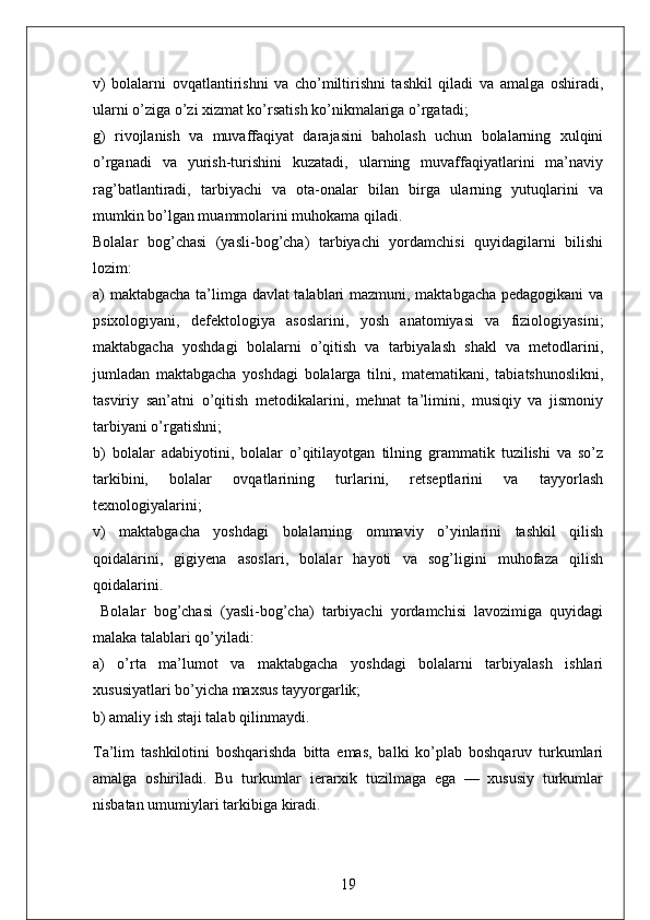 v)   bolalarni   ovqatlantirishni   va   cho’miltirishni   tashkil   qiladi   va   amalga   oshiradi,
ularni o’ziga o’zi xizmat ko’rsatish ko’nikmalariga o’rgatadi;
g)   rivojlanish   va   muvaffaqiyat   darajasini   baholash   uchun   bolalarning   xulqini
o’rganadi   va   yurish-turishini   kuzatadi,   ularning   muvaffaqiyatlarini   ma’naviy
rag’batlantiradi,   tarbiyachi   va   ota-onalar   bilan   birga   ularning   yutuqlarini   va
mumkin bo’lgan muammolarini muhokama qiladi.
Bolalar   bog’chasi   (yasli-bog’cha)   tarbiyachi   yordamchisi   quyidagilarni   bilishi
lozim:
a) maktabgacha ta’limga davlat talablari mazmuni, maktabgacha pedagogikani va
psixologiyani,   defektologiya   asoslarini,   yosh   anatomiyasi   va   fiziologiyasini;
maktabgacha   yoshdagi   bolalarni   o’qitish   va   tarbiyalash   shakl   va   metodlarini,
jumladan   maktabgacha   yoshdagi   bolalarga   tilni,   matematikani,   tabiatshunoslikni,
tasviriy   san’atni   o’qitish   metodikalarini,   mehnat   ta’limini,   musiqiy   va   jismoniy
tarbiyani o’rgatishni;
b)   bolalar   adabiyotini,   bolalar   o’qitilayotgan   tilning   grammatik   tuzilishi   va   so’z
tarkibini,   bolalar   ovqatlarining   turlarini,   retseptlarini   va   tayyorlash
texnologiyalarini;
v)   maktabgacha   yoshdagi   bolalarning   ommaviy   o’yinlarini   tashkil   qilish
qoidalarini,   gigiyena   asoslari,   bolalar   hayoti   va   sog’ligini   muhofaza   qilish
qoidalarini.
  Bolalar   bog’chasi   (yasli-bog’cha)   tarbiyachi   yordamchisi   lavozimiga   quyidagi
malaka talablari qo’yiladi:
a)   o’rta   ma’lumot   va   maktabgacha   yoshdagi   bolalarni   tarbiyalash   ishlari
xususiyatlari bo’yicha maxsus tayyorgarlik;
b) amaliy ish staji talab qilinmaydi.  
Ta’lim   tashkilotini   boshqarishda   bitta   emas,   balki   ko’plab   boshqaruv   turkumlari
amalga   oshiriladi.   Bu   turkumlar   ierarxik   tuzilmaga   ega   —   xususiy   turkumlar
nisbatan   umumiylari   tarkibiga   kiradi.
19