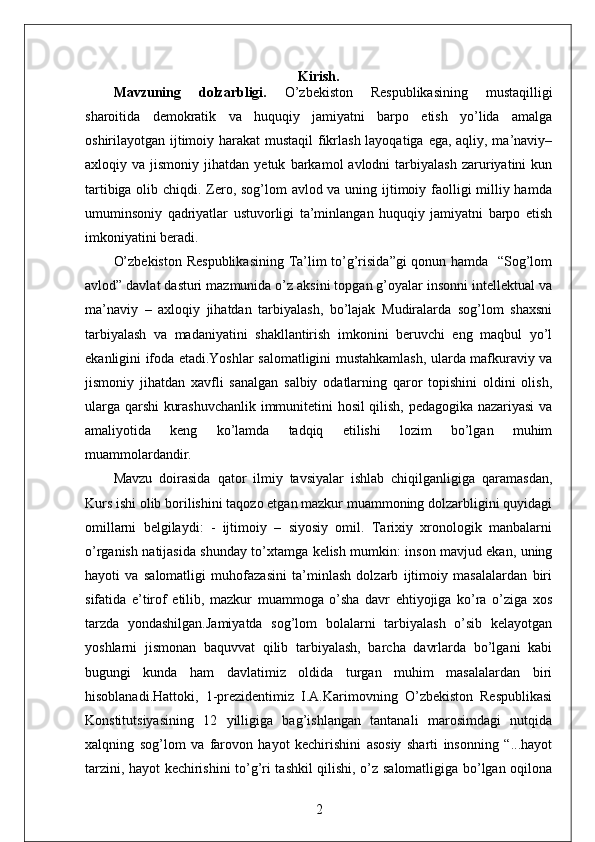 Kirish.
Mavzuning   dolzarbligi.   O’zbekiston   Respublikasining   mustaqilligi
sharoitida   demokratik   va   huquqiy   jamiyatni   barpo   etish   yo’lida   amalga
oshirilayotgan ijtimoiy harakat  mustaqil  fikrlash layoqatiga ega, aqliy, ma’naviy–
axloqiy  va   jismoniy   jihatdan   yetuk   barkamol   avlodni   tarbiyalash   zaruriyatini   kun
tartibiga olib chiqdi. Zero, sog’lom  avlod va uning ijtimoiy faolligi  milliy hamda
umuminsoniy   qadriyatlar   ustuvorligi   ta’minlangan   huquqiy   jamiyatni   barpo   etish
imkoniyatini beradi. 
O’zbekiston Respublikasining Ta’lim to’g’risida”gi qonun hamda   “Sog’lom
avlod” davlat dasturi mazmunida o’z aksini topgan g’oyalar insonni intellektual va
ma’naviy   –   axloqiy   jihatdan   tarbiyalash,   bo’lajak   Mudiralarda   sog’lom   shaxsni
tarbiyalash   va   madaniyatini   shakllantirish   imkonini   beruvchi   eng   maqbul   yo’l
ekanligini ifoda etadi.Yoshlar salomatligini mustahkamlash, ularda mafkuraviy va
jismoniy   jihatdan   xavfli   sanalgan   salbiy   odatlarning   qaror   topishini   oldini   olish,
ularga qarshi kurashuvchanlik immunitetini hosil qilish, pedagogika nazariyasi va
amaliyotida   keng   ko’lamda   tadqiq   etilishi   lozim   bo’lgan   muhim
muammolardandir. 
Mavzu   doirasida   qator   ilmiy   tavsiyalar   ishlab   chiqilganligiga   qaramasdan,
Kurs ishi olib borilishini taqozo etgan mazkur muammoning dolzarbligini quyidagi
omillarni   belgilaydi:   -   ijtimoiy   –   siyosiy   omil.   Tarixiy   xronologik   manbalarni
o’rganish natijasida shunday to’xtamga kelish mumkin: inson mavjud ekan, uning
hayoti   va   salomatligi   muhofazasini   ta’minlash   dolzarb   ijtimoiy   masalalardan   biri
sifatida   e’tirof   etilib,   mazkur   muammoga   o’sha   davr   ehtiyojiga   ko’ra   o’ziga   xos
tarzda   yondashilgan.Jamiyatda   sog’lom   bolalarni   tarbiyalash   o’sib   kelayotgan
yoshlarni   jismonan   baquvvat   qilib   tarbiyalash,   barcha   davrlarda   bo’lgani   kabi
bugungi   kunda   ham   davlatimiz   oldida   turgan   muhim   masalalardan   biri
hisoblanadi.Hattoki,   1-prezidentimiz   I.A.Karimovning   O’zbekiston   Respublikasi
Konstitutsiyasining   12   yilligiga   bag’ishlangan   tantanali   marosimdagi   nutqida
xalqning   sog’lom   va   farovon   hayot   kechirishini   asosiy   sharti   insonning   “...hayot
tarzini, hayot kechirishini to’g’ri tashkil qilishi, o’z salomatligiga bo’lgan oqilona
2 